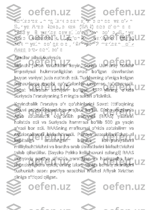 sentabrda  uning tarkibidan  ajralib chiqdi  va  o ziniʻ
Suriya   Arab   Respublikasi   (SAR)   deb   e lon   qildi.	
ʼ
1963-yil   8   martda   davlat   to ntarishi   bo lib,   Suriya	
ʻ ʻ
Arab   sotsialistik   uyg onish   partiyasi   (	
ʻ Ba s	ʼ )
hokimiyatni   qo lga   oldi,   1971-yil   12   martdan	
ʻ   Hofiz
Asad   prezident bo ldi	
ʻ
Asadlar oilasi Suriyada
Birinchi   jahon   urushidan   keyin,   Suriya   Usmoniy   turklar
imperiyasi   hukmronligidan   ozod   bo’lgan   davrlardan
buyon vaziyat juda notinch edi. Turklarning o’rniga kelgan
fransuzlarga   qarshi   qo’zg’olonlar   umuman   to’xtamasdi.
Faqat   nisbatan   xotirjam   bo’lgan   1922-yilning   o’zida
Suriyada Fransiyaning 5 mingta askari o’ldirildi.
Keyinchalik   Fransiya   o’z   qo’shinlarini   Sovet   Ittifoqining
siquvi   ostida   chiqarishga   majbur   bo’ldi.   O’sha   vaqtlarda
Arab   sotsialistik   uyg’onish   partiyasi   (BAAS)   yashirin
holatda   edi   va   Suriyada   hammasi   bo’lib   500   ga   yaqin
a’zosi   bor   edi.   BAASning   mafkurasi   o’zida   sotsializm   va
natsionalizmni   birlashtirardi.   Partiya   asoschilari   chet   el
kapitaliga   asoslangan   barcha   kompaniyalarni
milliylashtirishni va barcha arab davlatlarini birlashtirishni
talab   qilardilar.   (Saysko-Pekko   kelishuvuni   eslang!)   BAAS
dunyoviy   partiya   sifatida   yaratilgan   va   hozirgacha   ham
shundayligicha qoldi, uning Islom diniga befarq ekanligini
tushunish   oson:   partiya   asoschisi   Mishel   Aflyak   Xristian
diniga e’tiqod qilgan. 