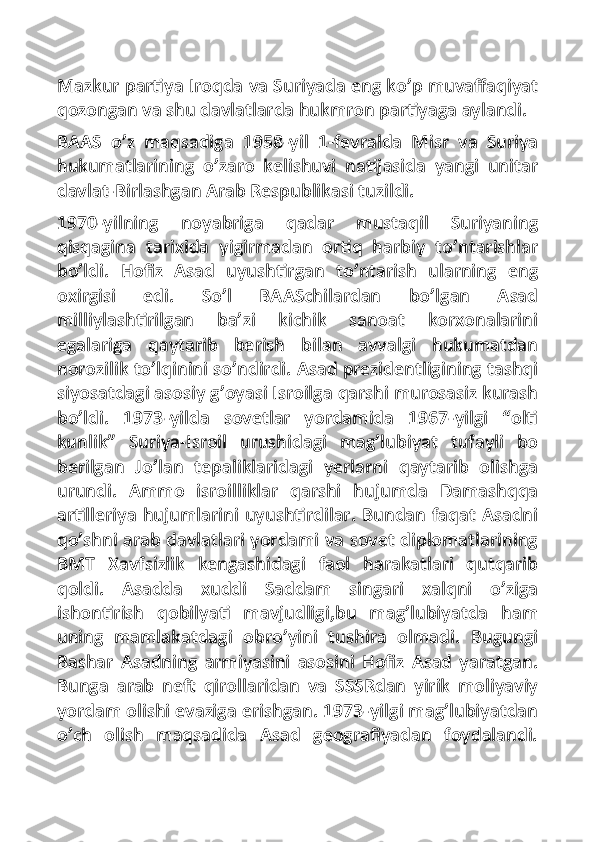 Mazkur partiya Iroqda va Suriyada eng ko’p muvaffaqiyat
qozongan va shu davlatlarda hukmron partiyaga aylandi.
BAAS   o’z   maqsadiga   1958-yil   1-fevralda   Misr   va   Suriya
hukumatlarining   o’zaro   kelishuvi   natijasida   yangi   unitar
davlat-Birlashgan Arab Respublikasi tuzildi.
1970-yilning   noyabriga   qadar   mustaqil   Suriyaning
qisqagina   tarixida   yigirmadan   ortiq   harbiy   to’ntarishlar
bo’ldi.   Hofiz   Asad   uyushtirgan   to’ntarish   ularning   eng
oxirgisi   edi.   So’l   BAASchilardan   bo’lgan   Asad
milliylashtirilgan   ba’zi   kichik   sanoat   korxonalarini
egalariga   qaytarib   berish   bilan   avvalgi   hukumatdan
norozilik to’lqinini so’ndirdi. Asad prezidentligining tashqi
siyosatdagi asosiy g’oyasi Isroilga qarshi murosasiz kurash
bo’ldi.   1973-yilda   sovetlar   yordamida   1967-yilgi   “olti
kunlik”   Suriya-Isroil   urushidagi   mag’lubiyat   tufayli   bo
berilgan   Jo’lan   tepaliklaridagi   yerlarni   qaytarib   olishga
urundi.   Ammo   isroilliklar   qarshi   hujumda   Damashqqa
artilleriya hujumlarini uyushtirdilar. Bundan faqat Asadni
qo’shni arab davlatlari yordami va sovet diplomatlarining
BMT   Xavfsizlik   kengashidagi   faol   harakatlari   qutqarib
qoldi.   Asadda   xuddi   Saddam   singari   xalqni   o’ziga
ishontirish   qobilyati   mavjudligi,bu   mag’lubiyatda   ham
uning   mamlakatdagi   obro’yini   tushira   olmadi.   Bugungi
Bashar   Asadning   armiyasini   asosini   Hofiz   Asad   yaratgan.
Bunga   arab   neft   qirollaridan   va   SSSRdan   yirik   moliyaviy
yordam olishi evaziga erishgan. 1973-yilgi mag’lubiyatdan
o’ch   olish   maqsadida   Asad   geografiyadan   foydalandi. 