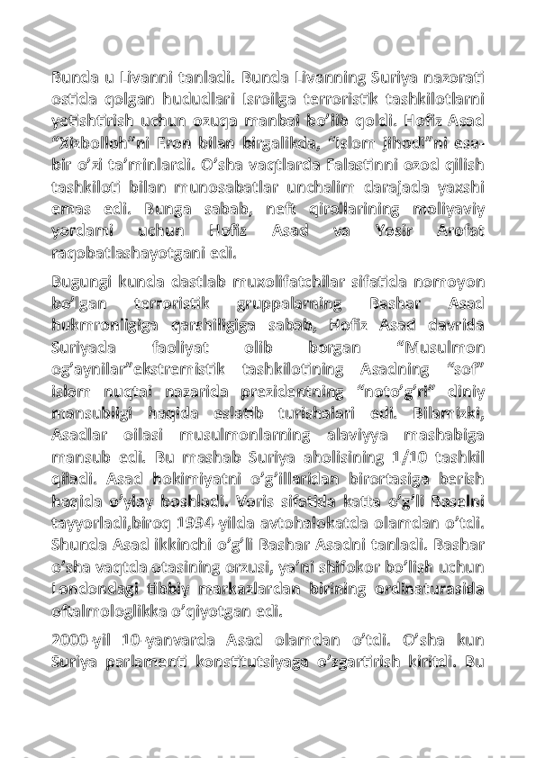 Bunda u Livanni tanladi. Bunda Livanning Suriya nazorati
ostida   qolgan   hududlari   Isroilga   terroristik   tashkilotlarni
yetishtirish   uchun   ozuqa   manbai   bo’lib   qoldi.   Hofiz   Asad
“Xizbolloh”ni   Eron   bilan   birgalikda,   “Islom   jihodi”ni   esa-
bir o’zi ta’minlardi. O’sha vaqtlarda Falastinni ozod qilish
tashkiloti   bilan   munosabatlar   unchalim   darajada   yaxshi
emas   edi.   Bunga   sabab,   neft   qirollarining   moliyaviy
yordami   uchun   Hofiz   Asad   va   Yosir   Arofat
raqobatlashayotgani edi.
Bugungi   kunda   dastlab   muxolifatchilar   sifatida   nomoyon
bo’lgan   terroristik   gruppalarning   Bashar   Asad
hukmronligiga   qarshiligiga   sabab,   Hofiz   Asad   davrida
Suriyada   faoliyat   olib   borgan   “Musulmon
og’aynilar”ekstremistik   tashkilotining   Asadning   “sof”
islom   nuqtai   nazarida   prezidentning   “noto’g’ri”   diniy
mansubligi   haqida   eslatib   turishalari   edi.   Bilamizki,
Asadlar   oilasi   musulmonlarning   alaviyya   mashabiga
mansub   edi.   Bu   mashab   Suriya   aholisining   1/10   tashkil
qiladi.   Asad   hokimiyatni   o’g’illaridan   birortasiga   berish
haqida   o’ylay   boshladi.   Voris   sifatida   katta   o’g’li   Baselni
tayyorladi,biroq 1994-yilda avtohalokatda olamdan o’tdi.
Shunda Asad ikkinchi o’g’li Bashar Asadni tanladi. Bashar
o’sha vaqtda otasining orzusi, ya’ni shifokor bo’lish uchun
Londondagi   tibbiy   markazlardan   birining   ordinaturasida
oftalmologlikka o’qiyotgan edi.
2000-yil   10-yanvarda   Asad   olamdan   o’tdi.   O’sha   kun
Suriya   parlamenti   konstitutsiyaga   o’zgartirish   kiritdi.   Bu 