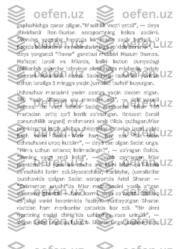 gaplashishga  qaror qilgan.“Masihlik vaqti yetdi”,  — deya
shivirlardi   Ben-Gurion   aeroportining   keksa   xodimi.
“Bundan   voqealar   hayotda   bir   marta   sodir   bo‘ladi.   U
haqida bolalarimiz va nabiralarimizga so‘zlab beramiz”, —
deya   yozgandi   “Davar”   gazetasi   muxbiri   Naxum   Barnea.
Nafaqat   Isroil   va   Misrda,   balki   butun   dunyodagi
millionlab   odamlar   televizor   ekranlariga   mixlanib,   tarixiy
voqeani   kuzatardi.   Anvar   Sadatning   tashrifini   yoritish
uchun Isroilga 3 mingga yaqin jurnalist tashrif buyurgan.
Uchrashuv   marosimi   yarim   soatga   yaqin   davom   etgan.
“Bu   Yaqin   Sharqqa   xos   marosim   edi”,   —   deb   yozadi
Barnea.   Bu   vaqt   ichida   Sadat   mezbonlar   bilan   150
martadan   ortiq   qo‘l   berib   so‘rashgan.   Knesset   (Isroil
qonunchilik   organi)   mehmonni   arab   tilida   qutlagan.Misr
prezidentini kutib olishga chiqqanlar qatorida Isroil sobiq
bosh   vaziri   Golda   Meir   ham   bor   edi.   “Siz   bilan
uchrashuvni uzoq kutdim”, — deya tan olgan Sadat unga.
“Nima   uchun   ertaroq   kelmadingiz?”,   —   so‘ragan   Golda.
“Buning   vaqti   endi   keldi”,   —   javob   qaytargan   Misr
prezidenti.   U   yana   bir   necha   o‘n   kishi   bilan   qo‘l   berib
so‘rashishi   lozim   edi.Siyosatchilar,   harbiylar,   jurnalistlar
qurshovida   qolgan   Sadat   aeroportda   Ariel   Sharon   —
“Oxirzamon   urushi”da   Misr   mudofaasini   yorib   o‘tgan
afsonaviy   general   —   ham   bormi,   deya   so‘ragan.   Qishloq
xo‘jaligi   vaziri   lavozimida   faoliyat   yuritayotgan   Sharon
rostdan   ham   mezbonlar   qatorida   bor   edi.   “Biz   sizni
frontning   narigi   chizig‘ida   ushlashga   rosa   urindik”,   —
degan Sadat unga qo‘l uzatib. Sharon unga javoban faqat 