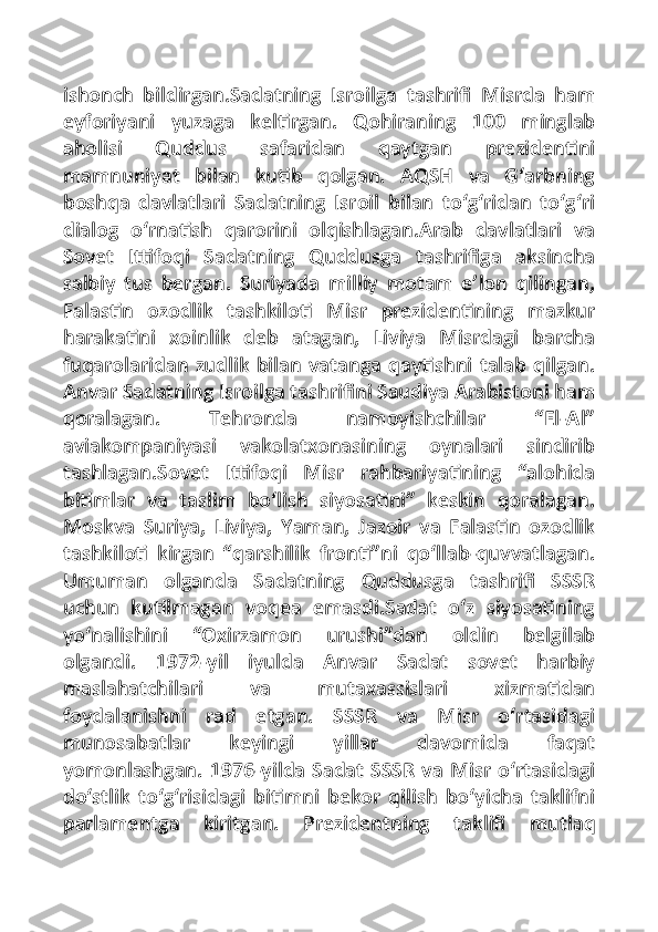 ishonch   bildirgan.Sadatning   Isroilga   tashrifi   Misrda   ham
eyforiyani   yuzaga   keltirgan.   Qohiraning   100   minglab
aholisi   Quddus   safaridan   qaytgan   prezidentini
mamnuniyat   bilan   kutib   qolgan.   AQSH   va   G‘arbning
boshqa   davlatlari   Sadatning   Isroil   bilan   to‘g‘ridan   to‘g‘ri
dialog   o‘rnatish   qarorini   olqishlagan.Arab   davlatlari   va
Sovet   Ittifoqi   Sadatning   Quddusga   tashrifiga   aksincha
salbiy   tus   bergan.   Suriyada   milliy   motam   e’lon   qilingan,
Falastin   ozodlik   tashkiloti   Misr   prezidentining   mazkur
harakatini   xoinlik   deb   atagan,   Liviya   Misrdagi   barcha
fuqarolaridan zudlik bilan vatanga qaytishni talab qilgan.
Anvar Sadatning Isroilga tashrifini Saudiya Arabistoni ham
qoralagan.   Tehronda   namoyishchilar   “El-Al”
aviakompaniyasi   vakolatxonasining   oynalari   sindirib
tashlagan.Sovet   Ittifoqi   Misr   rahbariyatining   “alohida
bitimlar   va   taslim   bo‘lish   siyosatini”   keskin   qoralagan.
Moskva   Suriya,   Liviya,   Yaman,   Jazoir   va   Falastin   ozodlik
tashkiloti   kirgan   “qarshilik   fronti”ni   qo‘llab-quvvatlagan.
Umuman   olganda   Sadatning   Quddusga   tashrifi   SSSR
uchun   kutilmagan   voqea   emasdi.Sadat   o‘z   siyosatining
yo‘nalishini   “Oxirzamon   urushi”dan   oldin   belgilab
olgandi.   1972-yil   iyulda   Anvar   Sadat   sovet   harbiy
maslahatchilari   va   mutaxassislari   xizmatidan
foydalanishni   rad   etgan.   SSSR   va   Misr   o‘rtasidagi
munosabatlar   keyingi   yillar   davomida   faqat
yomonlashgan. 1976-yilda Sadat SSSR va Misr o‘rtasidagi
do‘stlik   to‘g‘risidagi   bitimni   bekor   qilish   bo‘yicha   taklifni
parlamentga   kiritgan.   Prezidentning   taklifi   mutlaq 