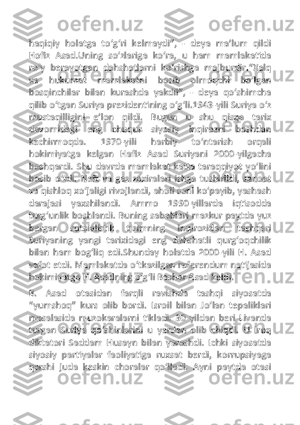 haqiqiy   holatga   to‘g‘ri   kelmaydi”,   -   deya   ma’lum   qildi
Hofiz   Asad.Uning   so‘zlariga   ko‘ra,   u   ham   mamlakatida
ro‘y   berayotgan   dahshatlarni   ko‘rishga   majburdir.“Xalq
va   hukumat   mamlakatni   bosib   olmoqchi   bo‘lgan
bosqinchilar   bilan   kurashda   yakdil”,   -   deya   qo‘shimcha
qilib o‘tgan Suriya prezidentining o‘g‘li.1943-yili Suriya o‘z
mustaqilligini   e’lon   qildi.   Bugun   u   shu   qisqa   tarix
davomidagi   eng   chuqur   siyosiy   inqirozni   boshdan
kechirmoqda.   1970-yili   harbiy   to‘ntarish   orqali
hokimiyatga   kelgan   Hafi	z   Asad   Suriyani   2000-yilgacha
boshqardi.   Shu   davrda   mamlakat   katta   taraqqiyot   yo‘lini
bosib   o‘tdi.   Neft   va   gaz   zaxiralari   ishga   tushirildi,   sanoat
va qishloq xo‘jaligi rivojlandi, aholi soni ko‘payib, yashash
darajasi   yaxshilandi.   Ammo   1990-yillarda   iqtisodda
turg‘unlik boshlandi. Buning sabablari mazkur paytda yuz
bergan   sotsialistik   tizimning   inqirozidan   tashqari
Suriyaning   yangi   tarixidagi   eng   dahshatli   qurg‘oqchilik
bilan   ham   bog‘liq   edi.Shunday   holatda   2000-yili   H.   Asad
vafot etdi. Mamlakatda o‘tkazilgan referendum natijasida
hokimiyatga H. Asadning o‘g‘li Bashar Asad keldi.
B.   Asad   otasidan   farqli   ravishda   tashqi   siyosatda
“yumshoq”   kurs   olib   bordi.   Isroil   bilan   Jo‘lan   tepaliklari
masalasida   muzokaralarni   tikladi.   30   yildan   beri   Livanda
turgan   Suriya   qo‘shinlarini   u   yerdan   olib   chiqdi.   U   Iroq
diktatori   Saddam   Husayn   bilan   yarashdi.   Ichki   siyosatda
siyosiy   partiyalar   faoliyatiga   ruxsat   berdi,   korrupsiyaga
qarshi   juda   keskin   choralar   qo‘lladi.   Ayni   paytda   otasi 