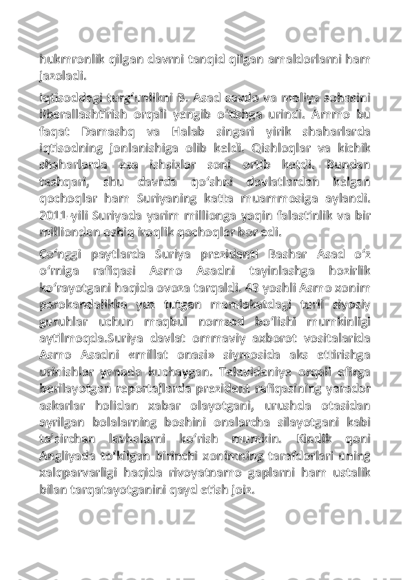 hukmronlik qilgan davrni tanqid qilgan amaldorlarni ham
jazoladi.
Iqtisoddagi turg‘unlikni  B. Asad savdo va moliya sohasini
liberallashtirish   orqali   yengib   o‘tishga   urindi.   Ammo   bu
faqat   Damashq   va   Halab   singari   yirik   shaharlarda
iqtisodning   jonlanishiga   olib   keldi.   Qishloqlar   va   kichik
shaharlarda   esa   ishsizlar   soni   ortib   ketdi.   Bundan
tashqari,   shu   davrda   qo‘shni   davlatlardan   kelgan
qochoqlar   ham   Suriyaning   katta   muammosiga   aylandi.
2011-yili  Suriyada  yarim  millionga   yaqin  falastinlik  va  bir
milliondan oshiq iroqlik qochoqlar bor edi.
Co‘nggi   paytlarda   Suriya   prezidenti   Bashar   Asad   o‘z
o‘rniga   rafiqasi   Asmo   Asadni   tayinlashga   hozirlik
ko‘rayotgani haqida ovoza tarqaldi. 43 yoshli Asmo xonim
parokandalikka   yuz   tutgan   mamlakatdagi   turli   siyosiy
guruhlar   uchun   maqbul   nomzod   bo‘lishi   mumkinligi
aytilmoqda.Suriya   davlat   ommaviy   axborot   vositalarida
Asmo   Asadni   «millat   onasi»   siymosida   aks   ettirishga
urinishlar   yanada   kuchaygan.   Televideniye   orqali   efirga
berilayotgan reportajlarda prezident rafiqasining yarador
askarlar   holidan   xabar   olayotgani,   urushda   otasidan
ayrilgan   bolalarning   boshini   onalarcha   silayotgani   kabi
ta’sirchan   lavhalarni   ko‘rish   mumkin.   Kindik   qoni
Angliyada   to‘kilgan   birinchi   xonimning   tarafdorlari   uning
xalqparvarligi   haqida   rivoyatnamo   gaplarni   ham   ustalik
bilan tarqatayotganini qayd etish joiz. 