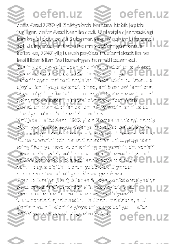 Hofiz Asad 1930 yil 6 oktyabrda Kardaxa kichik joyida 
tug'ilgan Hafez Asad ham bor edi. U alaviylar jamoasidagi 
kambag'al dehqon Ali Sulaymonning to'qqizinchi farzandi 
edi. Uning otasi, imtiyozsiz amma qatlamiga mansub 
bo'lsa-da, 1947 yilgi urush paytida mustamlakachilar va 
isroilliklar bilan faol kurashgan hurmatli odam edi. 
Buning uchun vatandoshlar uni hurmat bilan al-Assad 
deb atashdi, bu Arab tilidan tarjima qilingan 
"sher"degan ma'noni anglatadi. Asta-sekin bu taxallus 
ajoyib familiyaga aylandi. Biroq, shifokor bo'lishni orzu
qilgan o'g'li Hafez ta'lim ololmadi. Mustamlaka tuzumi 
qulaganidan keyin hammasi o'zgardi. Yosh Arab 
davlatlari xizmat qilish uchun milliy xodimlarni talab 
qiladigan o'z qo'shinlarini tuzdilar. 
Natijada Hafez Asad 1952 yilda Xoms shahridagi harbiy
bilim yurtiga o'qishga kirishga muvaffaq bo'ldi, keyin 
Aleppodagi uchish bilim yurtida o'qishni davom ettirdi. 
Kursant vaqtni behuda sarflamadi va uni tugatgandan 
so'ng "Suriya havo kuchlarining eng yaxshi uchuvchisi"
maxsus nishonini, bo'linma komandiri lavozimini oldi 
va SSSRga reaktiv qiruvchi samolyotlarda uchish 
uchun qayta o'qitish uchun yuborildi .   U yerdan 
allaqachon tashkil etilgan Birlashgan Arab 
Respublikasiga (Oar) Misr va Suriya konfederatsiyasiga
Asad eskadrilla komandiri sifatida qaytdi. Arab 
mamlakatlarida "qurolli kuchlar" va "siyosat" 
tushunchalari ajralmasdir. Hali ham maktabda, anti-
sionizm va millatchilik g'oyalariga ega bo'lgan Hafez 
PASV yoshlar tashkilotiga a'zo bo'ldi.  