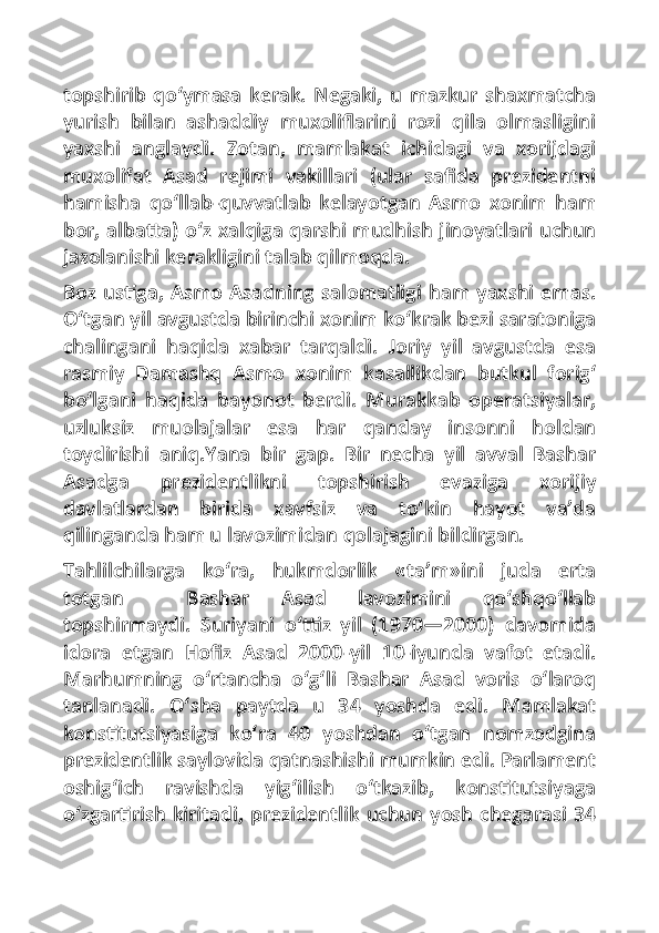 topshirib   qo‘ymasa   kerak.   Negaki,   u   mazkur   shaxmatcha
yurish   bilan   ashaddiy   muxoliflarini   rozi   qila   olmasligini
yaxshi   anglaydi.   Zotan,   mamlakat   ichidagi   va   xorijdagi
muxolifat   Asad   rejimi   vakillari   (ular   safida   prezidentni
hamisha   qo‘llab-quvvatlab   kelayotgan   Asmo   xonim   ham
bor, albatta) o‘z xalqiga qarshi mudhish jinoyatlari uchun
jazolanishi kerakligini talab qilmoqda.
Boz ustiga, Asmo Asadning salomatligi ham yaxshi emas.
O‘tgan yil avgustda birinchi xonim ko‘krak bezi saratoniga
chalingani   haqida   xabar   tarqaldi.   Joriy   yil   avgustda   esa
rasmiy   Damashq   Asmo   xonim   kasallikdan   butkul   forig‘
bo‘lgani   haqida   bayonot   berdi.   Murakkab   operatsiyalar,
uzluksiz   muolajalar   esa   har   qanday   insonni   holdan
toydirishi   aniq.Yana   bir   gap.   Bir   necha   yil   avval   Bashar
Asadga   prezidentlikni   topshirish   evaziga   xorijiy
davlatlardan   birida   xavfsiz   va   to‘kin   hayot   va’da
qilinganda ham u lavozimidan qolajagini bildirgan.
Tahlilchilarga   ko‘ra,   hukmdorlik   «ta’m»ini   juda   erta
totgan     Bashar   Asad   lavozimini   qo‘shqo‘llab
topshirmaydi.   Suriyani   o‘ttiz   yil   (1970—2000)   davomida
idora   etgan   Hofiz   Asad   2000-yil   10-iyunda   vafot   etadi.
Marhumning   o‘rtancha   o‘g‘li   Bashar   Asad   voris   o‘laroq
tanlanadi.   O‘sha   paytda   u   34   yoshda   edi.   Mamlakat
konstitutsiyasiga   ko‘ra   40   yoshdan   o‘tgan   nomzodgina
prezidentlik saylovida qatnashishi mumkin edi. Parlament
oshig‘ich   ravishda   yig‘ilish   o‘tkazib,   konstitutsiyaga
o‘zgartirish kiritadi, prezidentlik uchun yosh chegarasi 34 