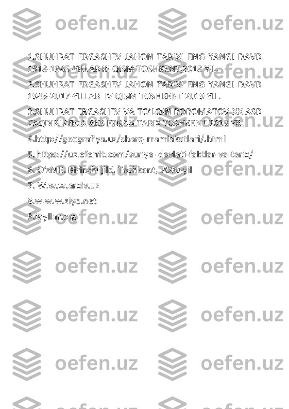 1.SHUHRAT   ERGASHEV   JAHON   TARIXI   ENG   YANGI   DAVR
1918-1945-YILLAR III QISM TOSHKENT,2018 YIL.
2.SHUHRAT   ERGASHEV   JAHON   TARIXI   ENG   YANGI   DAVR
1945-2017-YILLAR  IV QISM TOSHKENT 2019 YIL.
3.SHUHRAT ERGASHEV VA TO’LQIN BOBOMATOV XX ASR
TAQDIRLARDA AKS ETGAN TARIX TOSHKENT 2013 YIL.
4.http://geografiya.uz/sharq-mamlakatlari/.html
5.   https://uz.eferrit.com/suriya -davlati-faktlar-va-tarix/
6. OʻzME. Birinchi jild. Toshkent, 2000-yil
7. W.w.w.arxiv.uz
8.w.w.w.ziyo.net
9.fayllar.org 