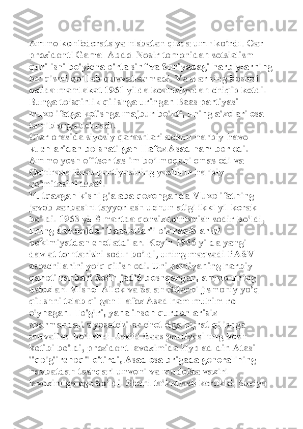 Ammo konfederatsiya nisbatan qisqa umr ko'rdi. Oar 
prezidenti Gamal Abdel Nosir tomonidan sotsialism 
qurilishi bo'yicha o'rta sinf va Suriyadagi harbiylarning
bir qismi qo'llab-quvvatlanmadi. Va ularning bosimi 
ostida mamlakat 1961 yilda koalitsiyadan chiqib ketdi. 
Bunga to'sqinlik qilishga uringan Baas partiyasi 
muxolifatga ketishga majbur bo'ldi, uning a'zolari esa 
ta'qiblarga uchradi. 
Ular orasida siyosiy qarashlari uchun harbiy-havo 
kuchlaridan bo'shatilgan Hafez Asad ham bor edi. 
Ammo yosh ofitser taslim bo'lmoqchi emas edi va 
Qohirada Baas partiyasining yashirin harbiy 
qo'mitasini tuzdi. 
Yutqazgan kishi g'alaba qozonganda Muxolifatning 
javob zarbasini tayyorlash uchun atigi ikki yil kerak 
bo'ldi. 1963 yil 8 martda qonsiz to'ntarish sodir bo'ldi, 
uning davomida "baasistlar" o'z raqiblarini 
hokimiyatdan chetlatdilar. Keyin 1966 yilda yangi 
davlat to'ntarishi sodir bo'ldi, uning maqsadi PASV 
asoschilarini yo'q qilish edi. Uni partiyaning harbiy 
qanoti rahbari Solih jadid boshqargan, ammo uning 
ustozlari Mishel Aflek va Salah Bitarni jismoniy yo'q 
qilishni talab qilgan Hafez Asad ham muhim rol 
o'ynagan. To'g'ri, yana inson qurbonlarisiz - 
sharmandali siyosatchilar chet elga hijrat qilishga 
muvaffaq bo'lishdi. Jadid Baas partiyasining bosh 
kotibi bo'ldi, prezident lavozimida Hyp ad-din Atasi 
"qo'g'irchoq" o'tirdi, Asad esa brigada generalining 
navbatdan tashqari unvoni va mudofaa vaziri 
lavozimiga ega bo'ldi. Shuni ta'kidlash kerakki, Suriya  