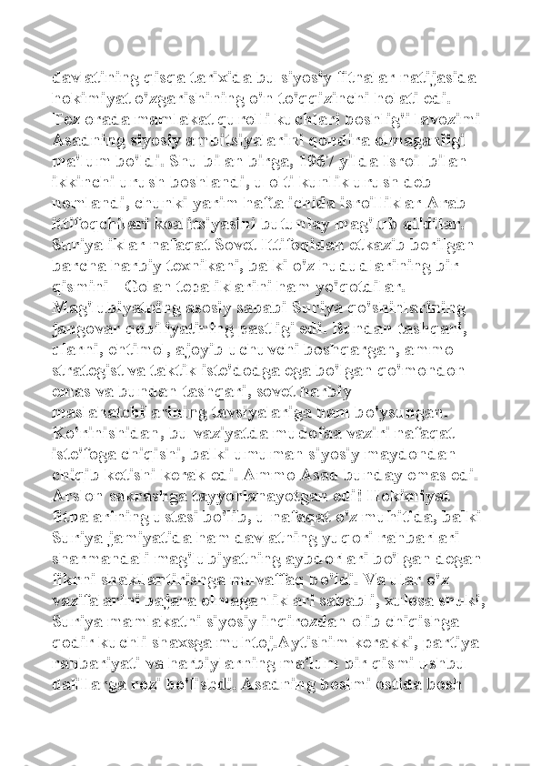 davlatining qisqa tarixida bu siyosiy fitnalar natijasida 
hokimiyat o'zgarishining o'n to'qqizinchi holati edi. 
Tez orada mamlakat qurolli kuchlari boshlig'i lavozimi 
Asadning siyosiy ambitsiyalarini qondira olmaganligi 
ma'lum bo'ldi. Shu bilan birga, 1967 yilda Isroil bilan 
ikkinchi urush boshlandi, u olti kunlik urush deb 
nomlandi, chunki yarim hafta ichida isroilliklar Arab 
ittifoqchilari koalitsiyasini butunlay mag'lub qildilar. 
Suriyaliklar nafaqat Sovet Ittifoqidan etkazib berilgan 
barcha harbiy texnikani, balki o'z hududlarining bir 
qismini - Golan tepaliklarini ham yo'qotdilar.  
Mag'lubiyatning asosiy sababi Suriya qo'shinlarining 
jangovar qobiliyatining pastligi edi. Bundan tashqari, 
ularni, ehtimol, ajoyib uchuvchi boshqargan, ammo 
strategist va taktik iste'dodga ega bo'lgan qo'mondon 
emas va bundan tashqari, sovet harbiy 
maslahatchilarining tavsiyalariga ham bo'ysungan. 
Ko'rinishidan, bu vaziyatda mudofaa vaziri nafaqat 
iste'foga chiqishi, balki umuman siyosiy maydondan 
chiqib ketishi kerak edi. Ammo Asad bunday emas edi. 
Arslon sakrashga tayyorlanayotgan edi! Hokimiyat 
fitnalarining ustasi bo'lib, u nafaqat o'z muhitida, balki 
Suriya jamiyatida ham davlatning yuqori rahbarlari 
sharmandali mag'lubiyatning aybdorlari bo'lgan degan 
fikrni shakllantirishga muvaffaq bo'ldi. Va ular o'z 
vazifalarini bajara olmaganliklari sababli, xulosa shuki,
Suriya mamlakatni siyosiy inqirozdan olib chiqishga 
qodir kuchli shaxsga muhtoj.Aytishim kerakki, partiya 
rahbariyati va harbiylarning ma'lum bir qismi ushbu 
dalillarga rozi bo'lishdi. Asadning bosimi ostida bosh  