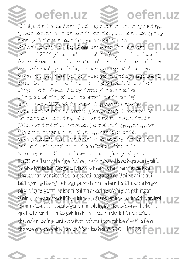 2018 yilda Hafez Asad (kichik) o'rta ta'lim to'g'risidagi 
guvohnomani a'lo baholarbilan oldi, shundan so'ng oliy 
amaliy fanlar va texnologiyalar institutida 
(HIAST)o'qidi. Uning Rossiyada o'qishni davom 
ettirishi 2016 yilda ma'lum bo'ldi. Keyinbirinchi xonim 
Asma Asad mahalliy maktab o'quvchilari bilan bitiruv 
kechasidaso'zga chiqib, o'qishdagi eng iste'dodli va 
muvaffaqiyatli bo'lganlar Rossiyafederatsiyasiga borib, 
bepul ta'lim olishlari mumkinligini aytdi. Shu bilan 
birga,Hafez Asad Malayziyadagi matematika 
olimpiadasining a'lochi va sovrindoriekanligi 
ta'kidlandi.   2023 yil iyun oyining oxirida Suriya 
prezidenti Bashar Asadning katta o'g'li Hafez M. V. 
Lomonosov nomidagi Moskva davlatuniversitetida 
(Moskva davlat universiteti) o'qishni tugatganligi va 
diplomni o'rnak bilan olganligi ma'lum bo'ldi. 
darajasini oldi. Ish matematik va kompyuter tahlil 
usullari kafedrasi mudiri professor Vladimir 
Nikolayevich Chubarikov rahbarligida yozilgan. 
TASS ma'lumotlariga ko'ra, Hafez Asad boshqa suriyalik 
talabalar bilan birga diplom olgan, ular ham Moskva 
davlat universitetida o'qishni tugatgan. Universitetni 
bitirganligi to'g'risidagi guvohnomalarni bitiruvchilarga 
oliy o'quv yurti rektori Viktor Sadovnichiy topshirgan. 
Uning maxsus taklifiga binoan Suriyaning birinchi xonimi 
Asma Asad delegatsiya hamrohligida Moskvaga keldi. U 
qizil diplomlarni topshirish marosimida ishtirok etdi, 
shundan so'ng universitet rektori va rahbariyati bilan 
shaxsan uchrashdi va suhbatlashdi  Asad  Hafez  
