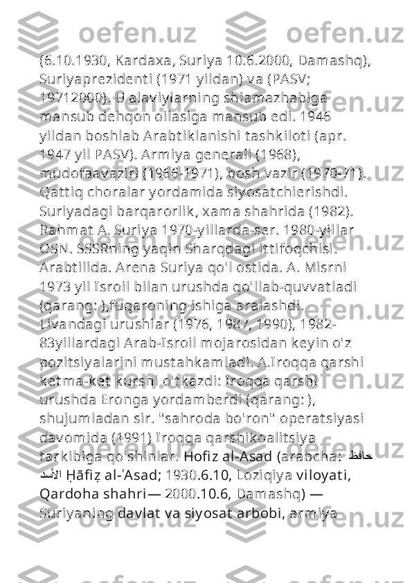 (6.10.1930, Kardaxa, Suriy a 10.6.2000, Damashq),
Suriy aprezident i (1971 y ildan) v a (PASV; 
19712000). U alav iy larning shiamazhabiga 
mansub dehqon oilasiga mansub edi. 1946 
y ildan boshlab Arabt ik lanishi  t ashk ilot i (apr. 
1947 y il PASV). Armiy a generali (1968), 
mudofaav aziri (1966-1971), bosh v azir (1970-71). 
Qat t iq choralar y ordamida siy osat chierishdi. 
Suriy adagi barqarorlik , xama shahrida (1982). 
Rahmat  A. Suriy a 1970-y illarda-ser. 1980-y illar 
OSN . SSSRning y aqin Sharqdagi it t ifoqchisi. 
Arabt ilida. Arena Suriy a qo'l ost ida. A. Misrni  
1973 y il Isroil bilan urushda qo'llab-quv v at ladi 
(qarang: ),fuqaroning ishiga aralashdi. 
Liv andagi urushlar (1976, 1987, 1990), 1982-
83y illardagi Arab-Isroil mojarosidan k ey in o'z 
pozit siy alarini  must ahk amladi. A.Iroqqa qarshi 
k et ma-k et  k ursni  o't k azdi: Iroqqa qarshi  
urushda Eronga y ordamberdi (qarang: ), 
shujumladan sir. " sahroda bo'ron"  operat siy asi  
dav omida (1991) Iroqqa qarshik oalit siy a 
t ark ibiga qo'shinlar.  Ho fi z al-Asad  ( arabcha :  ظفاح 
دسلأا   Ḥ ā fi ẓ  al- ʾ Asad ;  1930 .6.10,  Loziqiy a  v iloy at i, 
Qardoha shahri —  2000 .10.6,  Damashq )  — 
Suriy aning  dav lat  v a siy osat  arbobi,  armiy a  