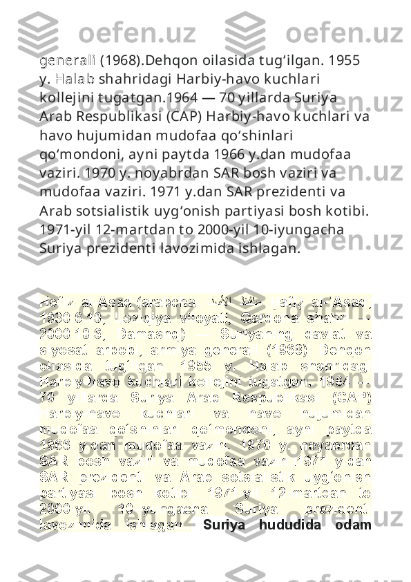 generali  (1968).Dehqon oilasida t ug ‘ ilgan. 1955 
y .  Halab  shahridagi Harbiy -hav o k uchlari 
k ollejini t ugat gan.1964  —  70 y illarda Suriy a 
Arab Respublik asi (CAP) Harbiy -hav o k uchlari v a
hav o hujumidan mudofaa qo ‘ shinlari  
qo ‘ mondoni, ay ni pay t da 1966 y .dan mudofaa 
v aziri. 1970 y . noy abrdan SAR bosh v aziri v a 
mudofaa v aziri. 1971 y .dan SAR prezident i  v a 
Arab sot sialist ik  uy g ‘ onish part iy asi bosh k ot ibi.
1971-y il 12-mart dan t o 2000-y il 10-iy ungacha 
Suriy a prezident i  lav ozimida ishlagan. 
                                         
Hofiz   al-Asad   (arabcha:   
ظ	
ف
ا
ح 
	د
س	
لأ	
ا   H	�āfi	z	�  al- Asad;	ʾ
1930.6.10,   Loziqiya   viloyati,   Qardoha   shahri   —
2000.10.6,   Damashq)   —   Suriyaning   davlat   va
siyosat   arbobi,   armiya   generali   (1968).   Dehqon
oilasida   tug‘ilgan.   1955   y.   Halab   shahridagi
Harbiy-havo   kuchlari   kollejini   tugatgan.   1964   —
70   yillarda   Suriya   Arab   Respublikasi   (CAP)
Harbiy-havo   kuchlari   va   havo   hujumidan
mudofaa   qo‘shinlari   qo‘mondoni,   ayni   paytda
1966   y.dan   mudofaa   vaziri.   1970   y.   noyabrdan
SAR   bosh   vaziri   va   mudofaa   vaziri. . 1971   y.dan
SAR   prezidenti   va   Arab   sotsialistik   uyg‘onish
partiyasi   bosh   kotibi.   1971-yil   12-martdan   to
2000-yil   10-iyungacha   Suriya   prezidenti
lavozimida   ishlagan..   Suriya   hududida   odam 