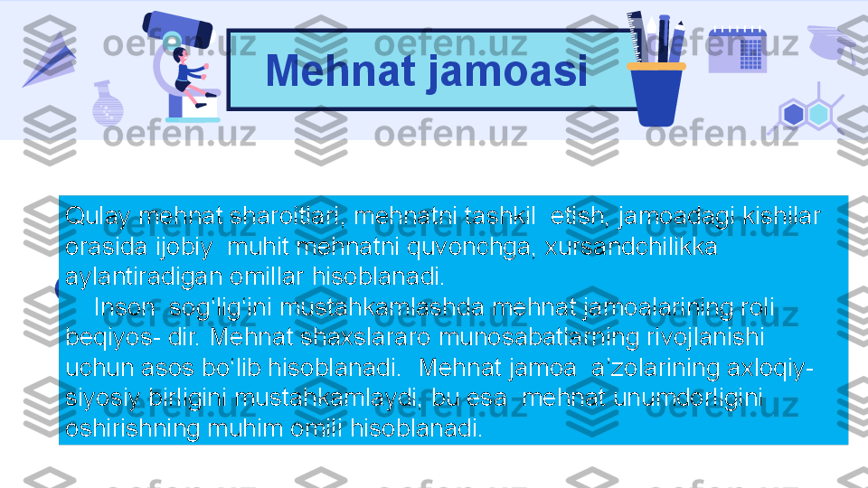 Mehnat jamoasi
Qulay mehnat sharoitlari, mehnatni tashkil  etish, jamoadagi kishilar 
orasida ijobiy  muhit mehnatni quvonchga, xursandchilikka 
aylantiradigan omillar hisoblanadi.
     Inson  sog‘lig‘ini mustahkamlashda mehnat jamoalarining roli 
beqiyos- dir. Mehnat shaxslararo munosabatlarning rivojlanishi 
uchun asos bo‘lib hisoblanadi.  Mehnat jamoa  a’zolarining axloqiy-
siyosiy birligini mustahkamlaydi, bu esa  mehnat unumdorligini 
oshirishning muhim omili hisoblanadi. 