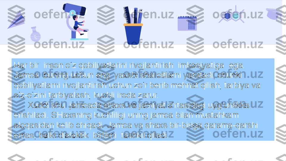 Har bir  inson o‘z qobiliyatlarini rivojlantirish  imkoniyatiga  ega. 
Jamoa  buning uchun eng  yaxshi sharoitlarni yaratadi, chunki  
qobiliyatlarni rivojlantirish uchun zo‘r berib mehnat qilish, tarbiya va 
o‘z-o‘zini tarbiyalash, kuchli iroda zarur.
       Xuddi shu  jamoada shaxs va jamiyat o‘rtasidagi uyg‘unlikka 
erishiladi. SHaxsning kuchliligi uning jamoa bilan mustahkam 
aloqasidan kelib chiqadi. Jamoa va shaxs bir-biriga qarama-qarshi 
emas, balki dialektik  birlikni  tashkil qiladi. 