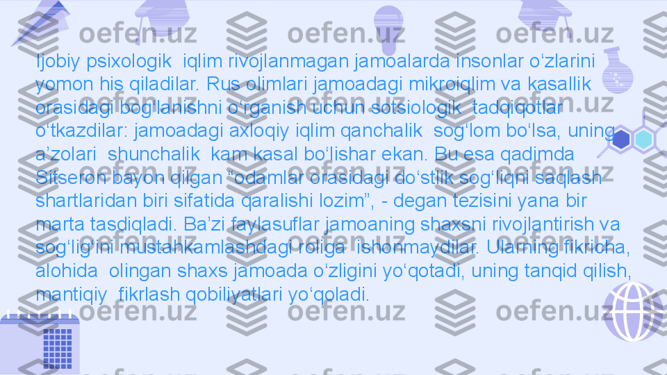 Ijobiy psixologik  iqlim rivojlanmagan jamoalarda insonlar o‘zlarini 
yomon his qiladilar. Rus olimlari jamoadagi mikroiqlim va kasallik 
orasidagi bog‘lanishni o‘rganish uchun sotsiologik  tadqiqotlar 
o‘tkazdilar: jamoadagi axloqiy iqlim qanchalik  sog‘lom bo‘lsa, uning 
a’zolari  shunchalik  kam kasal bo‘lishar ekan. Bu esa qadimda 
Sitseron bayon qilgan “odamlar orasidagi do‘stlik sog‘liqni saqlash 
shartlaridan biri sifatida qaralishi lozim”, - degan tezisini yana bir 
marta tasdiqladi. Ba’zi faylasuflar jamoaning shaxsni rivojlantirish va 
sog‘lig‘ini mustahkamlashdagi roliga  ishonmaydilar. Ularning fikricha, 
alohida  olingan shaxs jamoada o‘zligini yo‘qotadi, uning tanqid qilish, 
mantiqiy  fikrlash qobiliyatlari yo‘qoladi. 