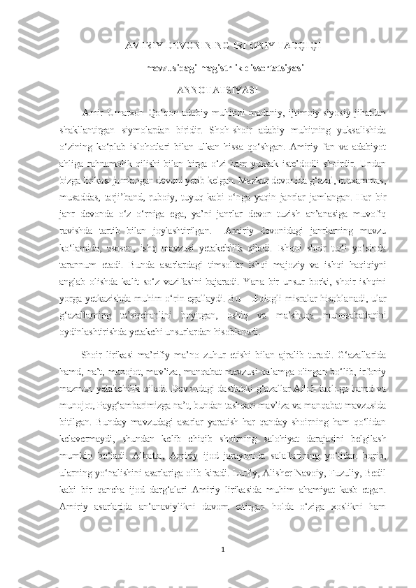 AMIRIY DEVONINING IRFONIY TADQIQI
                                   mavzusidagi magistrlik dissertatsiyasi
                                                ANNOTATSIYASI
            Amir   Umarxon   Qo‘qon   adabiy   muhitini   madaniy,   ijtimoiy-siyosiy   jihatdan
shakllantirgan   siymolardan   biridir.   Shoh-shoir   adabiy   muhitning   yuksalishida
o‘zining   ko‘plab   islohotlari   bilan   ulkan   hissa   qo‘shgan.   Amiriy   fan   va   adabiyot
ahliga   rahnamolik   qilishi   bilan   birga   o‘zi   ham   yuksak   iste’dodli   shoirdir.   Undan
bizga lirikasi jamlangan devoni yetib kelgan. Mazkur devonida g‘azal, muxammas,
musaddas,   tarji’band,   ruboiy,   tuyuq   kabi   o‘nga   yaqin   janrlar   jamlangan.   Har   bir
janr   devonda   o‘z   o‘rniga   ega,   ya’ni   janrlar   devon   tuzish   an’anasiga   muvofiq
ravishda   tartib   bilan   joylashtirilgan.     Amiriy   devonidagi   janrlarning   mavzu
ko‘lamida,   asosan,   ishq   mavzusi   yetakchilik   qiladi.   Ishqni   shoir   turli   yo‘sinda
tarannum   etadi.   Bunda   asarlardagi   timsollar   ishqi   majoziy   va   ishqi   haqiqiyni
anglab   olishda   kalit   so‘z   vazifasini   bajaradi.   Yana   bir   unsur   borki,   shoir   ishqini
yorga yetkazishda muhim o‘rin egallaydi. Bu – diologli misralar hisoblanadi, ular
g‘azallarning   ta’sirchanlini   boyitgan,   oshiq   va   ma’shuqa   munosabatlarini
oydinlashtirishda yetakchi unsurlardan hisoblanadi.
          Shoir   lirikasi   ma’rifiy   ma’no   zuhur   etishi   bilan   ajralib   turadi.   G‘azallarida
hamd, na’t, munojot, mav’iza, manqabat  mavzusi  qalamga olingan bo‘lib, irfoniy
mazmun yetakchilik qiladi. Devondagi  dastlabki  g‘azallar Alloh taologa hamd va
munojot, Payg‘ambarimizga na’t, bundan tashqari mav’iza va manqabat mavzusida
bitilgan.   Bunday   mavzudagi   asarlar   yaratish   har   qanday   shoirning   ham   qo‘lidan
kelavermaydi,   shundan   kelib   chiqib   shoirning   salohiyat   darajasini   belgilash
mumkin   bo‘ladi.   Albatta,   Amiriy   ijod   jarayonida   salaflarining   yo‘lidan   borib,
ularning yo‘nalishini asarlariga olib kiradi. Lutfiy, Alisher Navoiy, Fuzuliy, Bedil
kabi   bir   qancha   ijod   darg‘alari   Amiriy   lirikasida   muhim   ahamiyat   kasb   etgan.
Amiriy   asarlarida   an’anaviylikni   davom   ettirgan   holda   o‘ziga   xoslikni   ham
1 