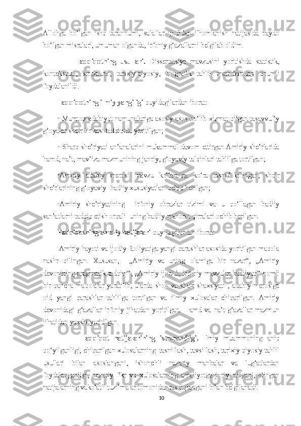 Allohga   bo‘lgan   ishq   tarannumi,   salaflar   ijodidan   ilhomlanish   natijasida   paydo
bo‘lgan misralari, umuman olganda, irfoniy g‘azallarni belgilab oldim.
                Tadqiqotning   usullari.   Dissertatsiya   mavzusini   yoritishda   statistik,
kontekstual,   struktural,   tarixiy-qiyosiy,   biografik   tahlil   metodlaridan   unumli
foydalanildi.
         Tadqiqotning ilmiy yangiligi  quyidagilardan iborat:
• Mumtoz adabiyot namunalariga asosiy asos bo‘lib xizmat qilgan tasavvufiy
g‘oyalar shoir lirikasi tadqiqida yoritilgan;
• Sharq she’riyati an’analarini mukammal davom ettirgan Amiriy she’rlarida
hamd, na’t, mav’iza mazmunining janriy, g‘oyaviy talqinlari tahlilga tortilgan;
•Amiriy   adabiy   merosi   mavzu   ko‘lamiga   ko‘ra   tasnif   qilingan,   shoir
she’rlarining g‘oyaviy -badiiy xususiyatlari ochib berilgan;
•Amiriy   she’riyatining     irfoniy   obrazlar   tizimi   va   u   qo‘llagan   badiiy
san’atlarni tadqiq etish orqali  uning badiiy mahorat qirralari ochib berilgan.
Tadqiqotning amaliy natijalari  quyidagilardan iborat:
        Amiriy hayoti va ijodiy faoliyatiga yangi qarashlar asosida yoritilgan maqola
nashr   qilingan.   Xususan,     ,,Amiriy   va   uning   olamiga   bir   nazar“,   ,,Amiriy
devonining pragmatik tadqiqi“, ,,Amiriy ijodida irfoniy mavzular badiiyati“ nomli
bir   qancha   maqolalar   yaratilib,  ularda   shoh   va  shoir   shaxsiyati   ,   adabiy   merosiga
oid   yangi   qarashlar   tahlilga   tortilgan   va   ilmiy   xulosalar   chiqarilgan.   Amiriy
devonidagi   g‘azallar   irfoniy   jihatdan   yoritilgan.   Hamd   va   na’t   g‘azallar   mazmun
jihatidan yaxshi yoritilgan.
                Tadqiqot   natijalarining   ishonchliligi.   Ilmiy   muammoning   aniq
qo‘yilganligi, chiqarilgan xulosalarning  tasniflash, tavsiflash, tarixiy-qiyosiy tahlil
usullari   bilan   asoslangani,   ishonchli   nazariy   manbalar   va   lug‘atlardan
foydalanganligi,   nazariy   fikr   va   xulosalarning   amaliyotga   joriy   etilgani,   olingan
natijalarning vakolatli tuzilmalar tomonidan tasdiqlangani bilan belgilanadi.
10 