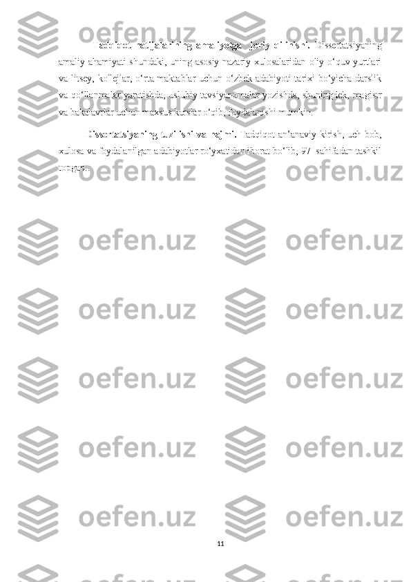                 Tadqiqot   natijalarining   amaliyotga     joriy   qilinishi.   Dissertatsiyaning
amaliy ahamiyati shundaki, uning asosiy nazariy xulosalaridan oliy o‘quv yurtlari
va litsey, kollejlar, o‘rta maktablar uchun o‘zbek adabiyoti tarixi bo‘yicha darslik
va qo‘llanmalar yaratishda, uslubiy tavsiyanomalar yozishda, shuningdek, magistr
va bakalavrlar uchun maxsus kurslar o‘qib, foydalanishi mumkin.
                Dissertatsiyaning tuzilishi  va hajmi.   Tadqiqot  an’anaviy kirish, uch bob,
xulosa va foydalanilgan adabiyotlar ro‘yxatidan iborat bo‘lib, 97  sahifadan tashkil
topgan..
         
      
    
11 