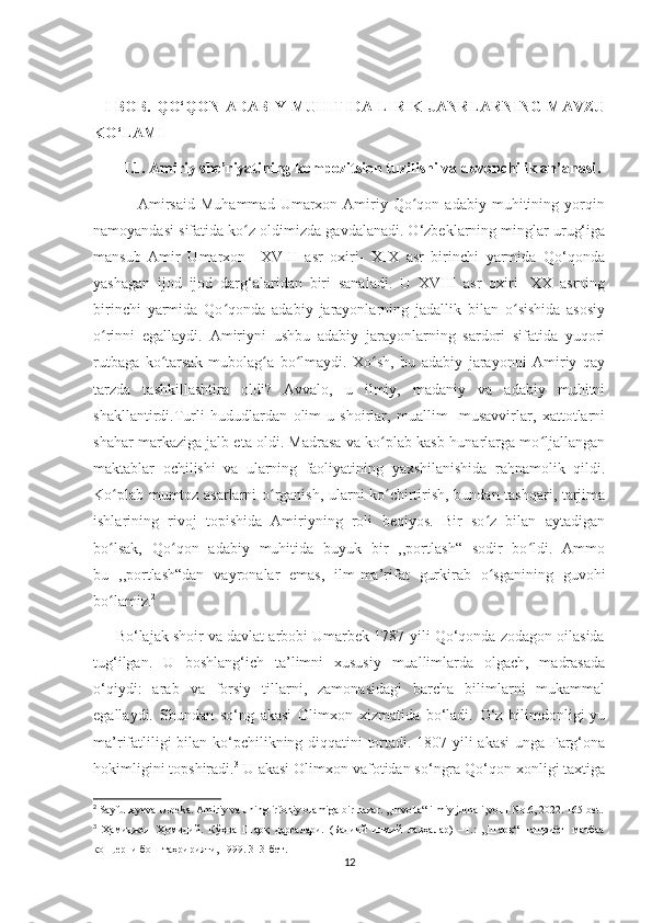    I BOB.  QO‘QON ADABIY  MUHITIDA  LIRIK  JANRLARNING  MAVZU
KO‘LAMI
        I.1.  Amiriy she’riyatining kompozitsion tuzilishi va devonchilik an’anasi .  
                Amirsaid   Muhammad   Umarxon-Amiriy   Qo qon   adabiy   muhitining   yorqinʻ
namoyandasi sifatida ko z oldimizda gavdalanadi. O‘zbeklarning minglar urug‘iga	
ʻ
mansub   Amir   Umarxon     XVIII   asr   oxiri-   XIX   asr   birinchi   yarmida   Qo‘qonda
yashagan   ijod   ijod   darg‘alaridan   biri   sanaladi.   U   XVIII   asr   oxiri-   XX   asrning
birinchi   yarmida   Qo qonda   adabiy   jarayonlarning   jadallik   bilan   o sishida   asosiy	
ʻ ʻ
o rinni   egallaydi.   Amiriyni   ushbu   adabiy   jarayonlarning   sardori   sifatida   yuqori	
ʻ
rutbaga   ko tarsak   mubolag a   bo lmaydi.   Xo sh,   bu   adabiy   jarayonni   Amiriy   qay	
ʻ ʻ ʻ ʻ
tarzda   tashkillashtira   oldi?   Avvalo,   u   ilmiy,   madaniy   va   adabiy   muhitni
shakllantirdi.Turli   hududlardan   olim-u   shoirlar,   muallim-   musavvirlar,   xattotlarni
shahar markaziga jalb eta oldi. Madrasa va ko plab kasb-hunarlarga mo ljallangan	
ʻ ʻ
maktablar   ochilishi   va   ularning   faoliyatining   yaxshilanishida   rahnamolik   qildi.
Ko plab mumtoz asarlarni o rganish, ularni ko chirtirish, bundan tashqari, tarjima	
ʻ ʻ ʻ
ishlarining   rivoj   topishida   Amiriyning   roli   beqiyos.   Bir   so z   bilan   aytadigan	
ʻ
bo lsak,   Qo qon   adabiy   muhitida   buyuk   bir   ,,portlash“   sodir   bo ldi.   Ammo	
ʻ ʻ ʻ
bu   ,,portlash“dan   vayronalar   emas,   ilm-ma’rifat   gurkirab   o sganining   guvohi	
ʻ
bo lamiz.	
ʻ 2
      Bo‘lajak shoir va davlat arbobi Umarbek 1787-yili Qo‘qonda zodagon oilasida
tug‘ilgan.   U   boshlang‘ich   ta’limni   xususiy   muallimlarda   olgach,   madrasada
o‘qiydi:   arab   va   forsiy   tillarni,   zamonasidagi   barcha   bilimlarni   mukammal
egallaydi.   Shundan   so‘ng   akasi   Olimxon   xizmatida   bo‘ladi.   O‘z   bilimdonligi-yu
ma’rifatliligi bilan ko‘pchilikning diqqatini tortadi. 1807-yili akasi  unga Farg‘ona
hokimligini topshiradi. 3
 U akasi Olimxon vafotidan so‘ngra Qo‘qon xonligi taxtiga
2
 Sayfullayeva Ulbeka. Amiriy va uning irfoniy olamiga bir nazar. ,,Involta“ ilmiy jurnali,vol.1 No.6, 2022. 165-bet.
3
  Ҳамиджон   Ҳомидий.   Кўҳна   Шарқ   дарғалари.   (Бадиий   илмий   лавҳалар)   –Т.:   ,,Шарқ“   нашриёт-   матбаа
концерни бош таҳририяти, 1999. 313-бет.
12 