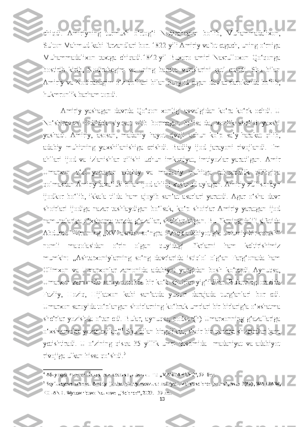 chiqdi.   Amiriyning   turmush   o‘rtog‘i   Nodirabegim   bo‘lib,   Muhammadalixon,
Sulton Mahmud kabi farzandlari bor. 1822-yili Amiriy vafot etgach, uning o‘rniga
Muhammadalixon   taxtga   chiqadi.1842-yil   Buxoro   amiri   Nasrulloxon   Qo‘qonga
bostirib   kirib,   Nodirabegim   va   uning   barcha   vorislarini   qatl   ettirdi.   Shu   bilan
Amiriy   va   Nodirabegim   o‘z   qo‘llari   bilan   bunyod   etgan   davlat   parokanda   bo‘lib,
hukmronlik barham topdi.
            Amiriy   yashagan   davrda   Qo‘qon   xonligi   avvalgidan   ko‘ra   ko‘rk   ochdi.   U
No‘shiravoni   Odildek   siyosat   olib   bormagan   bo‘lsa-da,   xonlik   aholisi   yaxshi
yashadi.   Amiriy,   asosan,   madaniy   hayot   rivoji   uchun   ko‘p   sa’y-harakat   qilib,
adabiy   muhitning   yaxshilanishiga   erishdi.   Badiiy   ijod   jarayoni   rivojlandi.   Ilm
ahllari   ijod   va   izlanishlar   qilishi   uchun   imkoniyat,   imtiyozlar   yaratilgan.   Amir
Umarxon   o‘zi   yaratgan   adabiy   va   madaniy   muhitga   rahnamolik   qilibgina
qolmasdan Amiriy taxallusi bilan ijod ahlini xushnud aylagan. Amiriy zullisonayn
ijodkor   bo‘lib,   ikkala   tilda   ham   ajoyib   san’at   asarlari   yaratdi.   Agar   o‘sha   davr
shoirlari   ijodiga   nazar   tashlaydigan   bo‘lsak,   ko‘p   shoirlar   Amiriy   yaratgan   ijod
namunalariga o‘xshatma tarzda g‘azallar, she’rlar bitgan. Bu fikrning dalili sifatida
Abdurauf Fitratning ,,XVI asrdan so‘ngra o‘zbek adabiyotig‘a umumiy bir qarash“
nomli   maqolasidan   o‘rin   olgan   quyidagi   fikrlarni   ham   keltirishimiz
mumkin:   ,,Ashtarxoniylarning   so‘ng   davrlarida   istiqlol   olg‘an   Farg‘onada   ham
Olimxon   va   Umarxonlar   zamonida   adabiyot   yangidan   bosh   ko‘tardi.   Aynuqsa,
Umarxon   zamonida   saroy   atrofida   bir   ko‘b   shoirlar   yig‘ildilar.   Bularning   orasida
Fazliy,   Hoziq,   Hijlatxon   kabi   san’atda   yuqori   darajada   turg‘anlari   bor   edi.
Umarxon saroyida to‘plangan shoirlarning ko‘brak umrlari bir-birlarig‘a o‘xshatma
she’rlar   yozishda   o‘tar   edi.   Bular,   aynuqsa,   podsho(h)   Umarxonning   g‘azallariga
o‘xshatmalar yozar edilar.“ 4
  Shu bilan birgalikda, shoir bir qancha shogirdlar ham
yetishtiradi.   U   o‘zining   qisqa   35   yillik   umri   davomida     madaniyat   va   adabiyot
rivojiga ulkan hissa qo‘shdi. 5
4
 Абдурауф Фитрат. Танланган  асарлар, II жилд. -Т.: ,,МАЪНАВИЯТ“, 59- бет.
5
  Sayfullayeva  Ulbeka. Amiriy ijodida irfoniy mavzular  badiiyati.   Polish science  journal, issue 3(69),  WARSAW,
POLAND. Wydawnictwo Naukowe ,,iScience“, 2023. 139-bet.
13 