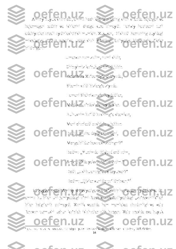          Amiriy buyuk shoir edi, ammo hech kim kim uning shoh sifatida bajargan va
bajarmagan   tadbir   va   ishlarini   chetga   sura   olmaydi.   Tarixiy   haqiqatni   turli
adabiyotlar orqali oydinlashtirish mumkin. Xususan, Dilshodi Barnoning quyidagi
misralariga   e’tibor   qaratilsa,   uning   shoh   sifatidagi   faoliyatiga   bir   qancha   fikrlar
bildirilgan:
                                       Umarxon nom zolim, nomi shoir,
Chiroyimiz ko‘rub, ul bo‘ldi jobir.
Keturib bu Xo‘qandg‘a ul piyoda,
                                        Sitamin soldi bizlarg‘a ziyoda.
Hamani Shahrixong‘a haydadilar,
                                        Mani xon o‘rdasig‘a haydadilar.
        Bu husnim bo‘ldi boshimg‘a sitamkor,
Mani chorlatdi qoshig‘a u jabbor.
                                        Dedi: ,,Shoira deydilar otingni,
 Menga bildur baso asli zotingni?“
       Dedim: ,,Yurtimda Dilshod erdi otim,
  Amir tig‘ida yakson bo‘ldi zotim.“
      Dedi: ,,Ushbu anorg‘a ne deyursan?“
         Dedim: ,,Qizlar xunidin to‘ldiribsan.“ 6
         Bu baytlar orqali Amiriy shaxsiyatiga oid ba’zi bir haqiqatlar oydinlashsa-da,
ammo   bu   bilan   uni   jamiyatdagi   o‘rni   faqat   xonlik   faoliyatidagi   ,,zo‘ravonlik“lari
bilan   belgilanib   qolmaydi.   Xonlik   vaqtida   ham   mamlakat   obodonligi   va   xalq
farovon   turmushi   uchun   ko‘plab   islohotlar   olib   borgan.   Xalq   orasida   esa   buyuk
6
  Дилшод. Танланган асарлар.-Т.: Ғафур Ғулом номидаги адабиёт ва санъат нашриёти, 1972. 67-бет.
14 