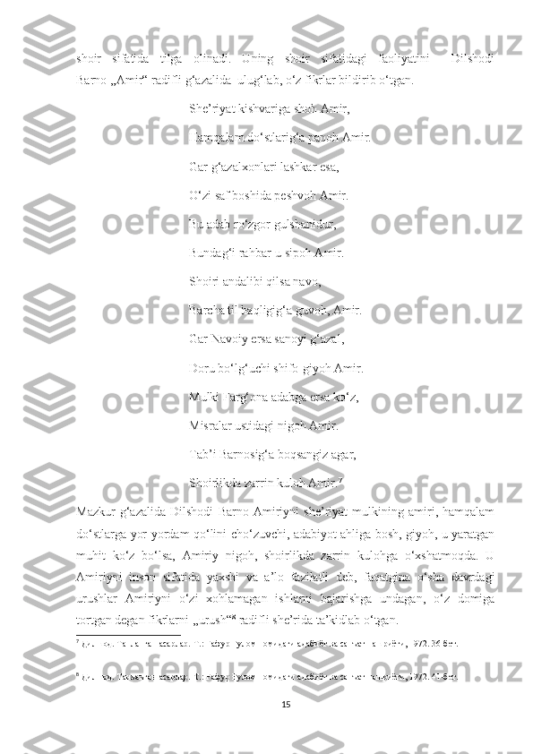 shoir   sifatida   tilga   olinadi.   Uning   shoir   sifatidagi   faoliyatini     Dilshodi
Barno ,,Amir“ radifli g‘azalida  ulug‘lab, o‘z fikrlar bildirib o‘tgan.
                                    She’riyat kishvariga shoh Amir,
                                    Hamqalam do‘stlarig‘a panoh Amir.
                                    Gar g‘azalxonlari lashkar esa, 
                                    O‘zi saf boshida peshvoh Amir.
                                    Bu adab ro‘zgor gulshanidur,
                                    Bundag‘i rahbar-u sipoh Amir.
                                    Shoiri andalibi qilsa navo,
                                    Barcha til haqligig‘a guvoh, Amir.
                                    Gar Navoiy ersa sanoyi g‘azal,
                                    Doru bo‘lg‘uchi shifo-giyoh Amir.
                                    Mulki Farg‘ona adabga ersa ko‘z,
                                    Misralar ustidagi nigoh Amir.
                                    Tab’i Barnosig‘a boqsangiz agar,
                                    Shoirlikda zarrin kuloh Amir. 7
Mazkur   g‘azalida   Dilshodi   Barno   Amiriyni   she’riyat   mulkining   amiri,   hamqalam
do‘stlarga yor-yordam qo‘lini cho‘zuvchi, adabiyot ahliga bosh, giyoh, u yaratgan
muhit   ko‘z   bo‘lsa,   Amiriy   nigoh,   shoirlikda   zarrin   kulohga   o‘xshatmoqda.   U
Amiriyni   inson   sifatida   yaxshi   va   a’lo   fazilatli   deb,   faqatgina   o‘sha   davrdagi
urushlar   Amiriyni   o‘zi   xohlamagan   ishlarni   bajarishga   undagan,   o‘z   domiga
tortgan degan fikrlarni ,,urush“ 8
 radifli she’rida ta’kidlab o‘tgan.
7
 Дилшод. Танланган асарлар.-Т.: Ғафур Ғулом номидаги адабиёт ва санъат нашриёти, 1972. 36-бет.
8
 Дилшод. Танланган асарлар.-Т.: Ғафур Ғулом номидаги адабиёт ва санъат нашриёти, 1972. 41-бет.
15 