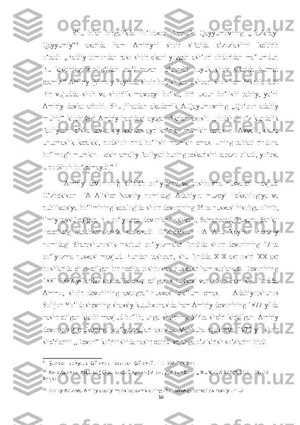               Shu   bilan   birgalikda   Po‘lotxon   Domulla   Qayyumovning   ,,Tazkirayi
Qayyumiy“ 9
  asarida   ham   Amiriyni   shoir   sifatida   e’zozlashini   keltirib
o‘tadi:   ,,Badiiy   tomondan   raso   shoir   ekani   yozgan   ash’ori   obdoridan   ma’lumdur.
Bu   kishining   xonlig‘idan   qat’i   nazar   Ho‘qandli   buyuk   shoir   sifatida   hurmat
etamiz.“ Amiriy ijtimoiy hayotda shoir bo‘lishdan tashqari shoh ham hisoblanadi.
Bir   vujudda   shoh   va   shoirlik   mavqeyi   bo‘lsa,   biri   ustun   bo‘lishi   tabiiy,   ya’ni
Amiriy   davlat   arbobi.   Shu   jihatdan   akademik   A.Qayumovning   ,,Qo‘qon   adabiy
muhiti“   kitobidagi   Amiriy  haqidagi   aytgan   fikrlari   asosli:   ,,Podshoh   o‘z  kundalik
faoliyatini  o‘sha  davlat  siyosatidan  ayri  ko‘rishi  mumkin emas. … Avvalo,  shuni
unutmaslik   kerakki,   podshoh   rind   bo‘lishi   mumkin   emas.   Uning   tabiati   rindona
bo‘lmog‘i mumkin. Lekin amaliy faoliyati buning teskarisini taqazo qiladi, yo‘qsa
u podshoh bo‘lolmaydi.“ 10
            Amiriy   devonining   ko‘plab   qo‘lyozma   va   toshbosma   nusxalari   mavjud.
O‘zbekiston   FA   Alisher   Navoiy   nomidagi   Adabiyot   muzeyi   Tekstologiya   va
publikatsiya bo‘limining katalogida shoir devonining 26 ta nusxasi hisobga olinib,
ilmiy tavsif etilgan. Bu qo‘lyozma devonlar Toshkent, Samarqand, Buxoro, Sankt-
Peterburg   kutubxonalarida   saqlanadi.   O‘zbekiston   FA   Abu   Rayhon   Beruniy
nomidagi   Sharqshunoslik   instituti   qo‘lyozmalar   fondida   shoir   devonining   17   ta
qo‘lyozma   nusxasi   mavjud.   Bundan   tashqari,   shu   fondda   XIX   asr   oxiri   XX   asr
boshlarida chop etilgan bir nechta toshbosma nusxalar ham saqlanadi. Devonining
1881-1887 yillarda Istanbulda chop etilgan 8 nusxasi  variantlari ham  shu fondda.
Ammo,   shoir   devonining   avtograf   nusxasi   ma’lum   emas. 11
    Adabiyotshunos
Solijon Yo‘ldoshevning shaxsiy kutubxonasida ham Amiriy devonining 1877-yilda
nashr  etilgan kitobi  mavjud bo‘lib, unga shoirning 544ta she’ri  kiritilgan.  Amiriy
devonining   mukammal   qo‘lyozmalari   asosida   Mahbuba   Qodirova   1972-yil   shoir
she’rlarini ,,Devon“ ko‘rinishida nashr ettirdi va unga o‘z kirish so‘zlarini bitdi. 
9
 Пўлотжон Домулла Қайюмов. Тазкираи Қайюмий. -Т.: 1998. 108-бет.
10
  Азиз Қаюмов. Асарлар (Қўқон адабий муҳити) 7- жилд, 7-китоб. Т.: ,, MUMTOZ SO‘Z“, 2010. 108-109-
бетлар.
11
 Iqboloy Adizova. Amiriy adabiy m erosida taxmislarning o‘rni. www.goldenscripts.navoiy-uni.uz
16 