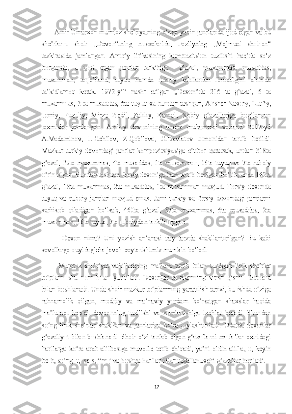            Amir Umarxon mumtoz she’riyatning o‘nga yaqin janrlarida ijod etgan va bu
she’rlarni   shoir   ,,Devon“ining   nusxalarida,   Fazliyning   ,,Majmuai   shoiron“
tazkirasida   jamlangan.   Amiriy   lirikasining   kompozitsion   tuzilishi   haqida   so‘z
borganda,   u   ijod   etgan   janrlar   tarkibiga     g‘azal,   muxammas,   musaddas,
musamman,   tarje’band,   tuyuq   hamda   ruboiy   kabilardan   iboratligini   alohida
ta’kidlamoq   kerak.   1972-yili   nashr   etilgan   ,,Devon“da   216   ta   g‘azal,   6   ta
muxammas, 3 ta musaddas, 6ta tuyuq va bundan tashqari, Alisher Navoiy, Lutfiy,
Jomiy,   Fuzuliy,   Mirzo   Bedil,   Zaliliy,   Kamol,   Nobiy   g‘azallariga   bog‘langan
taxmislar   jamlangan.   Amiriy   devonining   ancha   mukammal   varianti   2017-yil
A.Madaminov,   E.Ochilov,   Z.Qobilova,   O.Davlatov   tomonidan   tartib   berildi.
Mazkur   turkiy   devondagi   janrlar   kompozitsiyasiga   e’tibor   qaratsak,   undan   318ta
g‘azal,  39ta muxammas, 4ta  musaddas,  1ta musamman, 16ta  tuyuq va  7ta ruboiy
o‘rin olgan. Bundan tashqari forsiy devoniga ham tartib berilgan bo‘lib, unda 142ta
g‘azal,   18ta   muxammas,   2ta   musaddas,   1ta   musamman   mavjud.   Forsiy   devonda
tuyuq   va   ruboiy   janrlari   mavjud   emas.   Jami   turkiy   va   forsiy   devondagi   janrlarni
sarhisob   qiladigan   bo‘lsak,   460ta   g‘azal,   57ta   muxammas,   6ta   musaddas,   2ta
musamman, 16ta tuyuq, 7ta ruboiydan tarkib topgan.
            Devon   nima?   Uni   yozish   an’anasi   qay   tarzda   shakllantirilgan?   Bu   kabi
savollarga quyidagicha javob qaytarishimiz mumkin bo‘ladi:
          Mumtoz   she’riyat   vakillarining   ma’lum   tartib   bilan   tuzilgan   lirik   she’rlar
to‘plami   shu   nom   bilan   yuritiladi.   Devonlar   to‘plamning   kirish   qismi-   debocha
bilan boshlanadi. Unda shoir mazkur to‘plamning yaratilish tarixi, bu ishda o‘ziga
rahnamolik   qilgan,   moddiy   va   ma’naviy   yordam   ko‘rsatgan   shaxslar   haqida
ma’lumot   beradi,   devonnning   tuzilishi   va   nomlanishiga   izohlar   beradi.   Shundan
so‘ng   lirik   she’rlar   shakllari   va   janrlariga   ko‘ra   joylashtiriladi.   Odatda   devonlar
g‘azaliyot bilan boshlanadi. Shoir o‘zi tanlab olgan g‘azallarni matla’lar oxiridagi
harflarga   ko‘ra   arab   alifbosiga   muvofiq   terib   chiqadi,   ya’ni   oldin   alif-a,   o,   keyin
be-b, so‘ng -t,  se-s, jim-j va boshqa harflar bilan tugallanuvchi g‘azallar beriladi.
17 