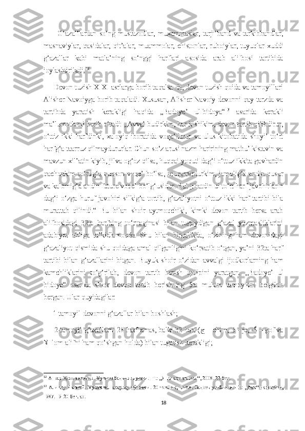           G‘azalllardan   so‘ng   mustazodlar,   muxammaslar,   tarji’band   va   tarkibbandlar,
masnaviylar,  qasidalar,  qit’alar, muammolar, chistonlar,  ruboiylar,  tuyuqlar   xuddi
g‘azallar   kabi   matla’ning   so‘nggi   harflari   asosida   arab   alifbosi   tartibida
joylashtiriladi. 12
     Devon tuzish X-XI asrlarga borib taqalsa-da, devon tuzish qoida va tamoyillari
Alisher Navoiyga borib taqaladi. Xususan, Alisher Navoiy devonni qay tarzda va
tartibda   yaratish   kerakligi   haqida   ,,Badoye’   ul-bidoya“ 13
  asarida   kerakli
ma’lumotlarni berib o‘tadi: ,,Avval budirkim, har kishikim, devon tartib qilibdirur,
o‘ttiz   ikki   harfdinki,   xaloyiq   iboratida   voqe’durur   va   ulus   kitobatida   shoyi’   to‘rt
harfg‘a taarruz qilmaydururlar. Chun so‘z arusi nazm haririning matbu’ kistavin va
mavzun xil’atin kiyib, jilva og‘oz qilsa, huqqai yoquti dag‘i o‘ttuz ikkita gavhardin
qachonkim to‘rtig‘a nuqson voqe’ bo‘lsa,  muqarrardurkim, jamolig‘a andin qusur
va kalomig‘a andin future voqe’ bo‘lg‘usidur. Bul jihatdin ul to‘rt harf javohirlarin
dag‘i   o‘zga   huruf   javohiri   silkig‘a   tortib,   g‘azaliyotni   o‘ttuz   ikki   harf   tartibi   bila
murattab   qilindi.“   Bu   bilan   shoir   aytmoqchiki,   kimki   devon   tartib   bersa   arab
alifbosidagi   32ta   harfning   to‘rttaginasi   bilan   tugaydigan   g‘azal   yozmasliklarini
adabiyot   ahliga   ta’kidlamoqda.   Shu   bilan   birgalikda,   o‘zining   ham   devonidagi
g‘azaliyot  qismida shu qoidaga amal qilganligini ko‘rsatib o‘tgan, ya’ni 32ta harf
tartibi   bilan   g‘azallarini   bitgan.   Buyuk   shoir   o‘zidan   avvalgi   ijodkorlarning   ham
kamchliklarini   to‘g‘rilab,   devon   tartib   berish   qolipini   yaratgan.   ,,Badoye’   ul
bidoya“   asarida   shoir   devon   tartib   berishning   5ta   muhim   tamoyilini   belgilab
bergan. Ular quyidagilar:
     1-tamoyil-devonni g‘azallar bilan boshlash;
      2-tamoyil-g‘azallarni 28 harf emas, balki 32 harf ( چ  –  chim,  ژ  –  je,  گ  –  gof va
لا - lom-alifni ham qo‘shgan holda) bilan tugatish kerakligi;
12
 Анвар Ҳожиаҳмедов. Мумтоз бадиият луғати. -Т.: ,,Янги аср авлоди“, 2008. 22-бет.
13
  Алишер   Навоий.   Мукаммал   асарлар   тўплами.   20   томлик ,   1- том.   Бадоеъ   ул - бидоя.   - Т.:   „Фан“   нашриёти,
1987. 19-20-бетлар.
18 