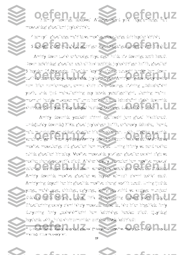           3-tamoyil-devonga   dastavval   Allohga   hamd   yoki   Payg‘ambarga   na’t
mavzusidagi g‘azallarni joylashtirish;
     4-tamoyil- g‘azallarga ma’rifat va mav’iza mavzulariga doir baytlar kiritish;
     5-tamoyil- g‘azal matla’sida keltirilgan fikrni maqta’gacha rivojlantirib borish. 14
           Amiriy devon tuzish an’anasiga rioya etgan holda o‘z devoniga tartib beradi.
Devon tarkibidagi g‘azallar  arab alifbosi tartibida joylashtirilgan bo‘lib, g‘azallari
5   baytdan   16   baytgacha.   G‘azaldan   keyingi   o‘rinda   turuvchi   janrlar   ham   devon
tuzilishi   tartibiga   rioya   etgan   holda   joylashtirilgan.   Amiriyning   devoni   aynan   bir
nom   bilan   nomlanmagan,   ammo   shoir   o‘sha   devonga   o‘zining   ,,Debocha“sini
yozib,   unda   ijod   mahsullarining   qay   tarzda   yaratilganligini,   ularning   ma’no-
mazmuni   haqida   muxtasar   ma’lumot   berib   o‘tadi.   ,,Debocha“ni   o‘qish   davomida
shoirning ijtimoiy va ijodiy faoliyati haqidagi izohlarga duch kelish mumkin.
          Amiriy   devonida   yetakchi   o‘rinni   egallovchi   janr   g‘azal   hisoblanadi.
Unda(turkiy devonda)  318ta g‘azal  joylashgan  bo‘lib, an’anaviy debocha,    hamd,
na’t,   munojot   mazmunidagi   g‘azallar   bilan   boshlangan.   Ushbu   jihatdan   yuqorida
sanab o‘tilgan 1-3-tamoyillariga Amiriy devoni to‘laqonli mos keladi. Ma’rifat va
mav’iza   mavzulariga   oid   g‘azallari   ham   mavjud.     Uning   irfoniy   va   pand-nasihat
ruhida   g‘azallari   bir   talay.   Mav’iza   mavzusida   yozilgan   g‘azallar   asosini   o‘git   va
nasihat ohangi ustuvorlik qiladi. Alisher Navoiy   hazratlari ham mav’iza mavzusi
qalamga   olinmagan   devonni   devon   sanamaslik   kerakligini   ta’kidlab   o‘tadilar.
Amiriy   devonida   mav’iza   g‘azallar   va   baytlar   salmoqli   qismni   tashkil   etadi.
Amiriyning deyarli  har  bir  g‘azalida mav’iza ohangi  sezilib  turadi. Uning ijodida
yorga,   ma’shuqaga,   ahbobga,   ag‘yorga,   ko‘ngilga,   zohid   va   soqiyga   murojaati
didaktik   ruhda   bitilgan,   ularga   lirik   qahramonning   da’vati   sezilib   turadi.
G‘azallarining asosiy qismi  ishqiy mavzuda bo‘lsa-da, ishq bilan birgalikda foniy
dunyoning   foniy   ,,tashvish“larini   ham   keltirishga   harakat   qiladi.   Quyidagi
baytlarda ushbu holat shoir tomonidan qorishiq tarzda keltiriladi:
14
  Qurbonova   Saodat.   Navoiy   debochalari   poetikasi   (“Badoye’   ul-bidoya”   va   “Xazoyin   ul-maoniy”   debochalari
misolida). Bitiruv malakaviy ishi.  
19 