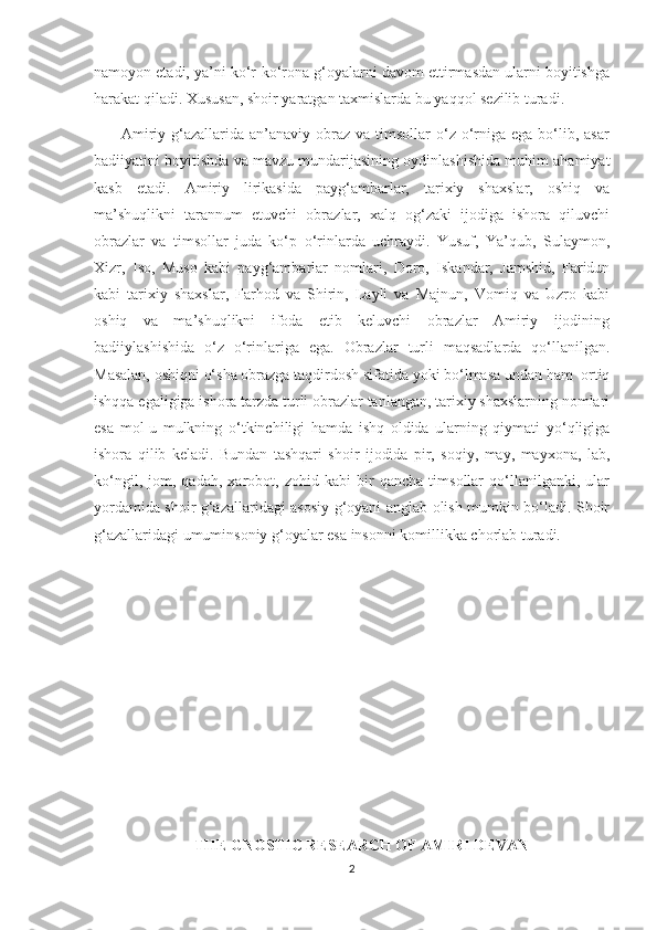 namoyon etadi, ya’ni ko‘r-ko‘rona g‘oyalarni davom ettirmasdan ularni boyitishga
harakat qiladi. Xususan, shoir yaratgan taxmislarda bu yaqqol sezilib turadi.
         Amiriy g‘azallarida an’anaviy  obraz va  timsollar  o‘z  o‘rniga ega  bo‘lib, asar
badiiyatini boyitishda va mavzu mundarijasining oydinlashishida muhim ahamiyat
kasb   etadi.   Amiriy   lirikasida   payg‘ambarlar,   tarixiy   shaxslar,   oshiq   va
ma’shuqlikni   tarannum   etuvchi   obrazlar,   xalq   og‘zaki   ijodiga   ishora   qiluvchi
obrazlar   va   timsollar   juda   ko‘p   o‘rinlarda   uchraydi.   Yusuf,   Ya’qub,   Sulaymon,
Xizr,   Iso,   Muso   kabi   payg‘ambarlar   nomlari,   Doro,   Iskandar,   Jamshid,   Faridun
kabi   tarixiy   shaxslar,   Farhod   va   Shirin,   Layli   va   Majnun,   Vomiq   va   Uzro   kabi
oshiq   va   ma’shuqlikni   ifoda   etib   keluvchi   obrazlar   Amiriy   ijodining
badiiylashishida   o‘z   o‘rinlariga   ega.   Obrazlar   turli   maqsadlarda   qo‘llanilgan.
Masalan, oshiqni o‘sha obrazga taqdirdosh sifatida yoki bo‘lmasa undan ham  ortiq
ishqqa egaligiga ishora tarzda turli obrazlar tanlangan, tarixiy shaxslarning nomlari
esa   mol-u   mulkning   o‘tkinchiligi   hamda   ishq   oldida   ularning   qiymati   yo‘qligiga
ishora   qilib   keladi.   Bundan   tashqari   shoir   ijodida   pir,   soqiy,   may,   mayxona,   lab,
ko‘ngil,   jom,   qadah,   xarobot,   zohid   kabi   bir   qancha   timsollar   qo‘llanilganki,   ular
yordamida shoir g‘azallaridagi asosiy g‘oyani anglab olish mumkin bo‘ladi. Shoir
g‘azallaridagi umuminsoniy g‘oyalar esa insonni komillikka chorlab turadi.
     
                      
                          THE GNOSTIC RESEARCH OF AMIRI DEVAN
2 