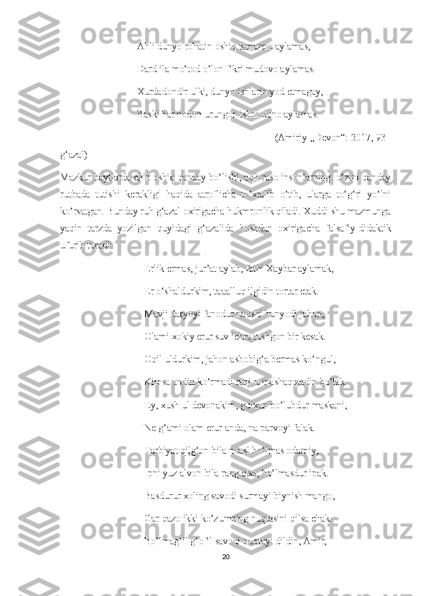                                Ahli dunyo rohatin oshiq tamanno aylamas,
                               Dard ila mo‘tod o‘lon fikri mudovo aylamas.
                               Xurdadondir ulki, dunyo ishlarin yod etmagay,
                               Baski har nodon urungon ishni dono aylamas.
                                                                             (Amiriy ,,Devon“: 2017, 93-
g‘azal)
Mazkur baytlarda chin oshiq qanday bo‘lishi, aqli raso insonlarning  o‘zini qanday
rutbada   tutishi   kerakligi   haqida   atroflicha   to‘xtalib   o‘tib,   ularga   to‘g‘ri   yo‘lni
ko‘rsatgan. Bunday ruh g‘azal oxirigacha hukmronlik qiladi. Xuddi shu mazmunga
yaqin   tarzda   yozilgan   quyidagi   g‘azalida   boshdan   oxirigacha   falsafiy-didaktik
ufurib turadi:
                                  Erlik ermas, jur’at aylab, fathi Xaybar aylamak,
                                  Er o‘shaldurkim, taaalluq ilgidin tortar etak.
                                  Mavji daryoyi fanodur naqshi bunyodi jahon,
                                  Olami xokiy erur suv ichra tushgon bir kesak.
                                  Oqil uldurkim, jahon asbobig‘a bermas ko‘ngul,
                                  Kimsa andin ko‘rmadi ranj-u mashaqqatdin bo‘lak.
                                  Ey, xush ul devonakim, gulxan bo‘lubdur maskani,
                                  Ne g‘ami olam erur anda, na parvoyi falak.
                                  Tarbiyat qilg‘on bila noasl bo‘lmas odamiy,
                                  Ipni yuz alvon bila rang etsa, bo‘lmasdur ipak.
                                  Basdurur xoling savodi surmayi biynish mango,
                                  Gar qazo ikki ko‘zumning nuqtasini qilsa chak.
                                  Bo‘lmag‘il g‘ofil savodi nuqtayi dildin, Amir,
20 
