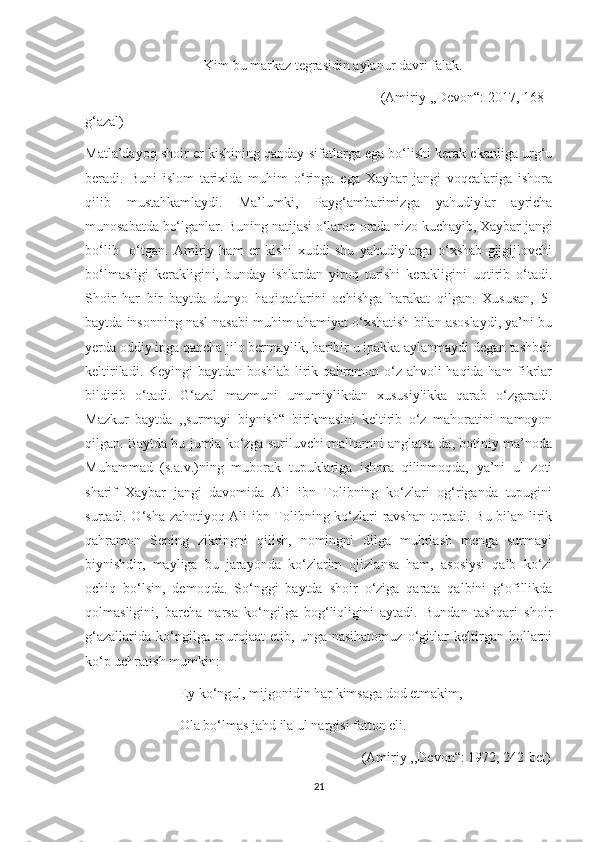                                   Kim bu markaz tegrasidin aylanur davri falak.
                                                                           (Amiriy ,,Devon“: 2017, 168-
g‘azal)
Matla’dayoq shoir er kishining qanday sifatlarga ega bo‘lishi kerak ekanliga urg‘u
beradi.   Buni   islom   tarixida   muhim   o‘ringa   ega   Xaybar   jangi   voqealariga   ishora
qilib   mustahkamlaydi.   Ma’lumki,   Payg‘ambarimizga   yahudiylar   ayricha
munosabatda bo‘lganlar. Buning natijasi o‘laroq orada nizo kuchayib, Xaybar jangi
bo‘lib     o‘tgan.   Amiriy   ham   er   kishi   xuddi   shu   yahudiylarga   o‘xshab   gijgijlovchi
bo‘lmasligi   kerakligini,   bunday   ishlardan   yiroq   turishi   kerakligini   uqtirib   o‘tadi.
Shoir   har   bir   baytda   dunyo   haqiqatlarini   ochishga   harakat   qilgan.   Xususan,   5-
baytda insonning nasl-nasabi muhim ahamiyat o‘xshatish bilan asoslaydi, ya’ni bu
yerda oddiy ipga qancha jilo bermaylik, baribir u ipakka aylanmaydi degan tashbeh
keltiriladi. Keyingi  baytdan boshlab lirik qahramon o‘z ahvoli  haqida ham  fikrlar
bildirib   o‘tadi.   G‘azal   mazmuni   umumiylikdan   xususiylikka   qarab   o‘zgaradi.
Mazkur   baytda   ,,surmayi   biynish“   birikmasini   keltirib   o‘z   mahoratini   namoyon
qilgan. Baytda bu jumla ko‘zga suriluvchi malhamni anglatsa-da, botiniy ma’noda
Muhammad   (s.a.v.)ning   muborak   tupuklariga   ishora   qilinmoqda,   ya’ni   ul   zoti
sharif   Xaybar   jangi   davomida   Ali   ibn   Tolibning   ko‘zlari   og‘riganda   tupugini
surtadi. O‘sha zahotiyoq Ali ibn Tolibning ko‘zlari ravshan tortadi. Bu bilan lirik
qahramon   Sening   zikringni   qilish,   nomingni   dilga   muhrlash   menga   surmayi
biynishdir,   mayliga   bu   jarayonda   ko‘zlarim   ojizlansa   ham,   asosiysi   qalb   ko‘zi
ochiq   bo‘lsin,   demoqda.   So‘nggi   baytda   shoir   o‘ziga   qarata   qalbini   g‘ofillikda
qolmasligini,   barcha   narsa   ko‘ngilga   bog‘liqligini   aytadi.   Bundan   tashqari   shoir
g‘azallarida   ko‘ngilga   murojaat   etib,   unga   nasihatomuz   o‘gitlar   keltirgan   hollarni
ko‘p uchratish mumkin:
                           Ey ko‘ngul, mijgonidin har kimsaga dod etmakim,
                           Ola bo‘lmas jahd ila ul nargisi fatton eli.
                                                                               (Amiriy ,,Devon“: 1972, 242-bet)
21 