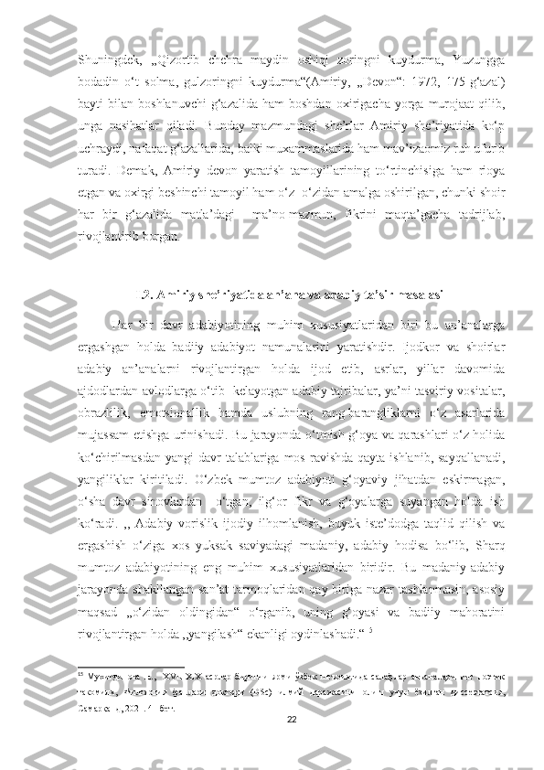 Shuningdek,   ,,Qizortib   chehra   maydin   oshiqi   zoringni   kuydurma,   Yuzungga
bodadin   o‘t   solma,   gulzoringni   kuydurma“(Amiriy,   ,,Devon“:   1972,   175-g‘azal)
bayti   bilan  boshlanuvchi  g‘azalida   ham   boshdan  oxirigacha  yorga  murojaat   qilib,
unga   nasihatlar   qiladi.   Bunday   mazmundagi   she’rlar   Amiriy   she’riyatida   ko‘p
uchraydi, nafaqat g‘azallarida, balki muxammaslarida ham mav’izaomiz ruh ufurib
turadi.   Demak,   Amiriy   devon   yaratish   tamoyillarining   to‘rtinchisiga   ham   rioya
etgan va oxirgi beshinchi tamoyil ham o‘z -o‘zidan amalga oshirilgan, chunki shoir
har   bir   g‘azalida   matla’dagi     ma’no-mazmun,   fikrini   maqta’gacha   tadrijlab,
rivojlantirib borgan.
                   I.2. Amiriy she’riyatida an’ana va adabiy ta’sir masalasi
          Har   bir   davr   adabiyotining   muhim   xususiyatlaridan   biri   bu   an’analarga
ergashgan   holda   badiiy   adabiyot   namunalarini   yaratishdir.   Ijodkor   va   shoirlar
adabiy   an’analarni   rivojlantirgan   holda   ijod   etib,   asrlar,   yillar   davomida
ajdodlardan avlodlarga o‘tib   kelayotgan adabiy tajribalar, ya’ni tasviriy vositalar,
obrazlilik,   emotsionallik   hamda   uslubning   rang-barangliklarni   o‘z   asarlarida
mujassam etishga urinishadi. Bu jarayonda o‘tmish g‘oya va qarashlari o‘z holida
ko‘chirilmasdan  yangi  davr  talablariga mos  ravishda  qayta ishlanib,  sayqallanadi,
yangiliklar   kiritiladi.   O‘zbek   mumtoz   adabiyoti   g‘oyaviy   jihatdan   eskirmagan,
o‘sha   davr   sinovlardan     o‘tgan,   ilg‘or   fikr   va   g‘oyalarga   suyangan   holda   ish
ko‘radi.   ,,   Adabiy   vorislik   ijodiy   ilhomlanish,   buyuk   iste’dodga   taqlid   qilish   va
ergashish   o‘ziga   xos   yuksak   saviyadagi   madaniy,   adabiy   hodisa   bo‘lib,   Sharq
mumtoz   adabiyotining   eng   muhim   xususiyatlaridan   biridir.   Bu   madaniy-adabiy
jarayonda shakllangan  san’at tarmoqlaridan qay biriga nazar  tashlanmasin, asosiy
maqsad   ,,o‘zidan   oldingidan“   o‘rganib,   uning   g‘oyasi   va   badiiy   mahoratini
rivojlantirgan holda ,,yangilash“ ekanligi oydinlashadi.“ 15
15
  Мухитдинова   Н.,     XVII-XIX   асрлар   биринчи   ярми   ўзбек   шеъриятида   салафлар   анъаналарининг   поэтик
такомили,   Филология   фанлари   доктори   (DSc)   илмий   даражасини   олиш   учун   ёзилган   диссертатсия,
Самарқанд, 2021. 41-бет.
22 