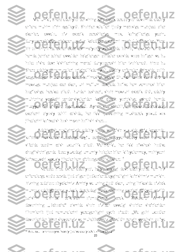        Ma’lumki, Sharq adabiyoti tarixining ko‘p asrlik taraqqiyoti davomida adabiy
an’ana   muhim   o‘rin   egallaydi.   Shoirlar   salaflari   ijodiy   merosiga   murojaat   qilar
ekanlar,   avvalo,   o‘z   estetik   qarashlariga   mos,   ko‘ngillariga   yaqin,
dunyoqarashlariga   nisbatan   uyg‘un   keladigan   asarlarni   maqbul   ko‘rganlar.   Yana
bir   tomoni,   o‘rta   asrlar   estetikasi   me’yoriy   xarakterda   bo‘lib,   mavzular   ko‘lami
hamda   janrlar   tabiati   avvaldan   belgilangan   qoidalar   asosida   voqe   bo‘lgan   va   bu
holat   o‘sha   davr   kishilarining   mental   dunyoqarashi   bilan   izohlanadi.   Biroq   bu
Sharq   adabiyoti   namunalari   originallikdan   xoli,   adabiy   an’analar   doirasida   qolib
ketgan   degan   mulohazaga   sabab   bo‘lmasligi   kerak.   Chunki   har   bir   shoir   ko‘hna
mavzuga   murojaat   etar   ekan,   uni   ma’lum   darajada   bo‘lsa   ham   zamonasi   bilan
bog‘lashga   harakat   qiladi.   Bundan   tashqari,   shoir   mavzuni   estetik   didi,   adabiy
muhitning   yetakchi   tendensiyalaridan   kelib   chiqib   yoritishga   urinadi   hamda
muayyan   bir   g‘oyani   ilgari   suradi.   Aynan   shu   sababli,   bir   mavzu   doirasidagi
asarlarni   qiyosiy   tahlil   etishda,   har   ikki   ijodkorning   mushtarak   yoxud   xos
jihatlarini ko‘rsatish bosh mezon bo‘lishi shart…
            Adabiyotshunosligimizda   adabiy   aloqa   va   ta’sir   xususida   so‘z   ketganda,
ko‘proq   mushtarak   nuqtalarga   urg‘u   qaratilib,   muayyan   badiiy   asarni   namuna
sifatida   taqdim   etish   ustunlik   qiladi.   Vaholanki,   har   ikki   o‘xshash   hodisa
chog‘ishtirilganda faqat yuzadagi umumiy holatlar bilan kifoyalanmay, mohiyatni
ko‘rsatuvchi xususiy jihatlar ham e’tiborga olinishi shart. 16
                Nafaqat   o‘rta   asrlar   adabiyoti,   balki,   keyingi   davr   adabiyotida   ham   biz
an’analarga sodiq tarzda ijod qilgan ijodkorlar talayginaligini ko‘rishimiz mumkin.
Bizning   tadqiqot   obyektimiz   Amiriy   va   uning   ijodi   ekan,   uning   lirikasida   o‘zbek
mumtoz   adabiyotining   yuksak   darajadagi   ijodkorlarining   asarlari   ruhiyati   sezilib
turishini   alohida   ta’kidlab   o‘tmog‘imiz   kerak.   Xususan,   Amiriy
devonining   ,,Debocha“   qismida   shoir   o‘zidan   avvalgi   shoirlar   she’rlaridan
ilhomlanib   ijod   namunalarini   yaratganligini   aytib   o‘tadi:   ,,Va   gohi   ustodlar
devonlaridan biror shavqangiz va muhabbatomiz g‘azaldin rangin va tahsin qofiya
16
 Abdurasul Eshonboboyev. Navoiy ijodi va adabiy ta’sir. kh-davron.uz
23 