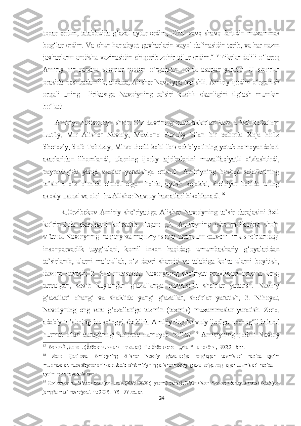 topar   erdim,  tatabbuida   g‘azal   aytur   erdim,   filhol   zavq-shavq   fartidin  muxammas
bog‘lar erdim. Va chun har abyot gavharlarin xayol dafinasidin terib, va har nazm
javharlarin andisha xazinasidin chiqorib zohir qilur erdim.“ 17
  Fikrlar dalili o‘laroq
Amiriy   bir   qancha   shoirlar   ijodini   o‘rgangan   holda   asarlar   yaratdi.   U   shoirlar
orasida peshqadamlik, albatta, Alisher Navoiyga tegishli. Amiriy ijodini o‘rganish
orqali   uning     lirikasiga   Navoiyning   ta’siri   kuchli   ekanligini   ilg‘ash   mumkin
bo‘ladi.
         Amiriy- zullisonayn shoir. O‘z davrining mutafakkirlari kabi u Malikulkalom
Lutfiy,   Mir   Alisher   Navoiy,   Mavlono   Fuzuliy   bilan   bir   qatorda   Xoja   hofiz
Sheroziy, Soib Tabriziy, Mirzo Bedil kabi fors adabiyotining yetuk namoyandalari
asarlaridan   ilhomlandi,   ularning   ijodiy   tajribalarini   muvaffaqiyatli   o‘zlashtirdi,
payravligida   yangi   asarlar   yaratishga   erishdi.   Amiriyning   boshqa   salaflarining
ta’sirini   o‘z   o‘rnida   e’tirof   etgan   holda,   aytish   kerakki,   she’riyat   bobida   uning
asosiy ustozi va piri- bu Alisher Navoiy hazratlari hisoblanadi. 18
            R.Orzibekov   Amiriy   she’riyatiga   Alisher   Navoiyning   ta’sir   darajasini   3xil
ko‘rinishda   ekanligini   ko‘rsatib   o‘tgan:   ,,1.   Amiriyning   ishq   mulkining   shohi
sifatida Navoiyning haqiqiy va majoziy ishqni tarannum etuvchi lirik she’rlaridagi
insonparvarlik   tuyg‘ulari,   komil   inson   haqidagi   umumbashariy   g‘oyalaridan
ta’sirlanib,   ularni   ma’qullab,   o‘z   davri   sharoiti   va   talabiga   ko‘ra   ularni   boyitish,
davom   ettirish;   2.   Shu   maqsadda   Navoiyning   she’riyat   muxlislari   orasida   keng
tarqalgan,   sevib   kuylangan   g‘azallariga   nazirasifat   she’rlar   yaratish.   Navoiy
g‘azallari   ohangi   va   shaklida   yangi   g‘azallar,   she’rlar   yaratish;   3.   Nihoyat,
Navoiyning   eng   sara   g‘azallariga   tazmin   (taxmis)   muxammaslar   yaratish.   Zero,
adabiy ta’sirning bu so‘nggi shaklida Amiriyning Navoiy ijodiga nechog‘li baland
hurmat   bilan   qaraganligi   ko‘proq   namoyon   bo‘ladi. 19
  Amiriyning   ijodini   Navoiy
17
  Амирий, Девон. (Ўзбек тилидаги шеърлар) -Т.: Ўзбекистон  ,,Фан“ нашриёти, 1972.21-бет.
18
  Zebo   Qobilova.   Amiriyning   Alisher   Navoiy   g‘azallariga   bog‘lagan   taxmislari   haqida   ayrim
mulohazalar.   https://cyberleninka.ru/article/n/amiriyning-alisher-navoiy-g-azallariga-bog-lagan-taxmislari-haqida-
ayrim-mulohazalar/viewer
19
 Orzibekov R., O‘zbek adabiyoti tarixi(XVII-XIX (I yarmi) asrlar), O‘zbekiston Yozuvchilar uyushmasi Adabiyot
jamg‘armasi nashriyoti. T.: 2006. 176-177-betlar.
24 