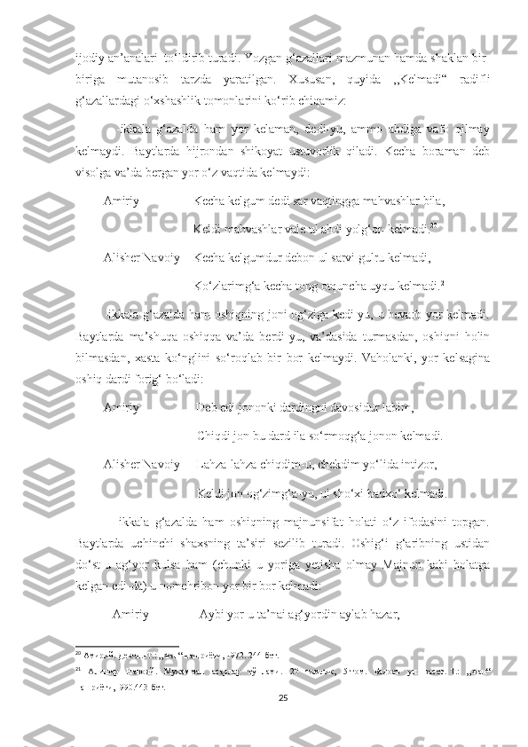 ijodiy an’analari  to‘ldirib turadi. Yozgan g‘azallari mazmunan hamda shaklan bir-
biriga   mutanosib   tarzda   yaratilgan.   Xususan,   quyida   ,,Kelmadi“   radifli
g‘azallardagi o‘xshashlik tomonlarini ko‘rib chiqamiz:
              -ikkala   g‘azalda   ham   yor   kelaman,   dedi-yu,   ammo   ahdiga   vafo   qilmay
kelmaydi.   Baytlarda   hijrondan   shikoyat   ustuvorlik   qiladi.   Kecha   boraman   deb
visolga va’da bergan yor o‘z vaqtida kelmaydi: 
         Amiriy -               Kecha kelgum dedi sar vaqtingga mahvashlar bila,
                                      Keldi mahvashlar vale ul ahdi yolg‘on kelmadi. 20
         Alisher Navoiy-   Kecha kelgumdur debon ul sarvi gulru kelmadi,
                                      Ko‘zlarimg‘a kecha tong otquncha uyqu kelmadi. 21
             -ikkala g‘azalda ham oshiqning joni og‘ziga kedi-yu, u bevafo yor kelmadi.
Baytlarda   ma’shuqa   oshiqqa   va’da   berdi-yu,   va’dasida   turmasdan,   oshiqni   holin
bilmasdan,   xasta   ko‘nglini   so‘roqlab   bir   bor   kelmaydi.   Vaholanki,   yor   kelsagina
oshiq dardi forig‘ bo‘ladi:
         Amiriy -                Deb edi jononki dardingni davosidur labim,
                                       Chiqdi jon bu dard ila so‘rmoqg‘a jonon kelmadi.
         Alisher Navoiy-    Lahza-lahza chiqdim-u, chekdim yo‘lida intizor,
                                       Keldi jon og‘zimg‘a-yu, ul sho‘xi badxo‘ kelmadi.
              -ikkala   g‘azalda   ham   oshiqning   majnunsifat   holati   o‘z   ifodasini   topgan.
Baytlarda   uchinchi   shaxsning   ta’siri   sezilib   turadi.   Oshig‘i   g‘aribning   ustidan
do‘st-u   ag‘yor   kulsa   ham   (chunki   u   yoriga   yetisha   olmay   Majnun   kabi   holatga
kelgan edi-da) u nomehribon yor bir bor kelmadi:
            Amiriy-               Aybi yor-u ta’nai ag‘yordin aylab hazar,
20
  Амирий. Девон. - Т.: „Фан“ нашриёти, 1972. 244-бет.
21
  Алишер   Навоий.   Мукаммал   асарлар   тўплами.   20   томлик ,   5 - том.   Бадоеъ   ул   васат. - Т.:   „Фан“
нашриёти,1990.443 - бет.
25 