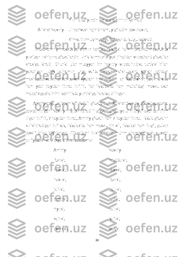                                         Yor ila ag‘yordin bir kecha pinhon kelmadi.
           Alisher Navoiy-   Ul parivash hajridinkim, yig‘ladim devonavor,
                                        Kimsa bormukim, anga ko‘rganda kulgu kelmadi.
          G‘azallarning   mavzusiga   e’tibor   berilsa,   ikkalasi   ham   muhabbat   mavzusida
yozilgan oshiqona g‘azallardir. Lirik kompozitsiyasi jihatidan voqeaband g‘azallar
sirasiga   kiradi.   Chunki   ular   muayyan   bir   hayotiy   voqea-hodisa   turtkisi   bilan
yaratilgan.   Lirik   qahramon   unga   va’da   bergan   ma’shuqasini   kutishi   ortidagi
mashaqqat va iztiroblari tasviri syujetni boshqaradi. Har ikkala shoir ijod mahsuli
ham   yetti   baytdan   iborat   bo‘lib,   har   ikkalasida   ham   matla’dagi   mavzu   asar
maqta’sigacha birin-ketinlikda yoritishga harakat qilingan. 
         Amiriyning ,,qolmamish“ radifli g‘azali  ham Alisher Navoiy g‘azaliga nazira
tarzda bitilgan. Navoiyning ushbu radifli g‘azali ,,Badoye ul-bidoya“ asaridan o‘rin
olgan bo‘lib, 7 baytdan iborat, Amiriy g‘azali ham 7 baytdan iborat. Ikkala g‘azalni
solishtiradigan   bo‘lsak,   ikkalasida   ham   mavzu   bir   xil,   ikkalasi   ham   bog‘,   gulzor
tavsifi   bilan   boshlangan.   G‘azallarni   boshqarishda   muhim   ahamiyat   kasb   etuvchi
qofiyadosh so‘zlarga e’tibor qaratamiz:
                          Amiriy:                                       Navoiy:
                         -fazosi;                                        -muddaosi;
                         -navosi;                                       -havosi;
                         -havosi;                                       -fazosi;
                         -jafosi;                                         -balosi;
                         -namosi;                                      -jafosi;
                         -riyosi;                                        -palosi;
                         -safosi;                                        -safosi;
                         -oshnosi;                                     -vafosi.
26 