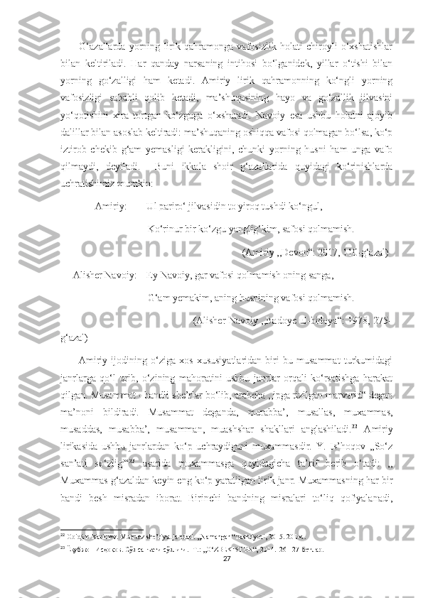           G‘azallarda   yorning   lirik   qahramonga   vafosizlik   holati   chiroyli   o‘xshatishlar
bilan   keltiriladi.   Har   qanday   narsaning   intihosi   bo‘lganidek,   yillar   o‘tishi   bilan
yorning   go‘zalligi   ham   ketadi.   Amiriy   lirik   qahramonning   ko‘ngli   yorning
vafosizligi   sababli   qolib   ketadi,   ma’shuqasining   hayo   va   go‘zallik   jilvasini
yo‘qotishini   xira   tortgan   ko‘zguga   o‘xshatadi.   Navoiy   esa   ushbu   holatni   ajoyib
dalillar bilan asoslab keltiradi: ma’shuqaning oshiqqa vafosi qolmagan bo‘lsa, ko‘p
iztirob   chekib   g‘am   yemasligi   kerakligini,   chunki   yorning   husni   ham   unga   vafo
qilmaydi,   deyiladi.     Buni   ikkala   shoir   g‘azallarida   quyidagi   ko‘rinishlarda
uchratishimiz mumkin:
              Amiriy:        Ul pariro‘ jilvasidin to yiroq tushdi ko‘ngul,
                                   Ko‘rinur bir ko‘zgu yanglig‘kim, safosi qolmamish.
                                                                         (Amiriy ,,Devon“: 2017, 110-g‘azal)
     Alisher Navoiy:    Ey Navoiy, gar vafosi qolmamish oning sanga,
                                   G‘am yemakim, aning husnining vafosi qolmamish.
                                                                  (Alisher Navoiy ,,Badoye ul-bidoya“: 1978, 275-
g‘azal)
          Amiriy   ijodining   o‘ziga   xos   xususiyatlaridan   biri   bu   musammat   turkumidagi
janrlarga   qo‘l   urib,   o‘zining   mahoratini   ushbu   janrlar   orqali   ko‘rsatishga   harakat
qilgan. Musammat - bandli she’rlar bo‘lib, arabcha ,,ipga tizilgan marvarid“ degan
ma’noni   bildiradi.   Musammat   deganda,   murabba’,   musallas,   muxammas,
musaddas,   musabba’,   musamman,   muashshar   shakllari   anglashiladi. 22
  Amiriy
lirikasida   ushbu   janrlardan   ko‘p   uchraydigani   muxammasdir.   Y.   Is’hoqov   ,,So‘z
san’ati   so‘zligi“ 23
  asarida   muxammasga   quyidagicha   ta’rif   berib   o‘tadi:   ,,
Muxammas-g‘azaldan keyin eng ko‘p yaratilgan lirik janr. Muxammasning har bir
bandi   besh   misradan   iborat.   Birinchi   bandning   misralari   to‘liq   qofiyalanadi,
22
  Obidjon   Karimov .  Mumtoz   she ’ riyat   janrlari . ,, Namangan “  nashriyoti , 2015. 20- bet .
23
  Ёқубжон Исҳоқов. Сўз санъати сўзлиги. -Т.: ,,O‘ZBEKISTON“, 2014.126-127-бетлар.
27 