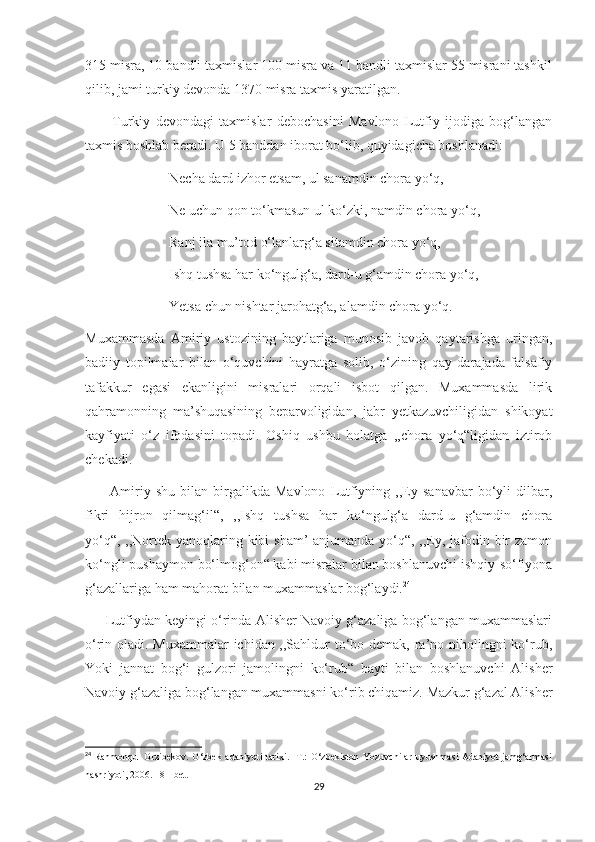 315 misra, 10 bandli taxmislar 100 misra va 11 bandli taxmislar 55 misrani tashkil
qilib, jami turkiy devonda 1370 misra taxmis yaratilgan.
          Turkiy   devondagi   taxmislar   debochasini   Mavlono   Lutfiy   ijodiga   bog‘langan
taxmis boshlab beradi. U 5 banddan iborat bo‘lib, quyidagicha boshlanadi:
                        Necha dard izhor etsam, ul sanamdin chora yo‘q,
                        Ne uchun qon to‘kmasun ul ko‘zki, namdin chora yo‘q,
                        Ranj ila mu’tod o‘lanlarg‘a sitamdin chora yo‘q,
                        Ishq tushsa har ko‘ngulg‘a, dard-u g‘amdin chora yo‘q,
                        Yetsa chun nishtar jarohatg‘a, alamdin chora yo‘q.
Muxammasda   Amiriy   ustozining   baytlariga   munosib   javob   qaytarishga   uringan,
badiiy   topilmalar   bilan   o‘quvchini   hayratga   solib,   o‘zining   qay   darajada   falsafiy
tafakkur   egasi   ekanligini   misralari   orqali   isbot   qilgan.   Muxammasda   lirik
qahramonning   ma’shuqasining   beparvoligidan,   jabr   yetkazuvchiligidan   shikoyat
kayfiyati   o‘z   ifodasini   topadi.   Oshiq   ushbu   holatga   ,,chora   yo‘q“ligidan   iztirob
chekadi.
          Amiriy  shu   bilan   birgalikda   Mavlono   Lutfiyning  ,,Ey  sanavbar   bo‘yli   dilbar,
fikri   hijron   qilmag‘il“,   ,,Ishq   tushsa   har   ko‘ngulg‘a   dard-u   g‘amdin   chora
yo‘q“, ,,Nortek yanoqlaring kibi sham’  anjumanda yo‘q“, ,,Ey, jafodin bir zamon
ko‘ngli pushaymon bo‘lmog‘on“ kabi misralar bilan boshlanuvchi ishqiy-so‘fiyona
g‘azallariga ham mahorat bilan muxammaslar bog‘laydi. 24
      Lutfiydan keyingi o‘rinda Alisher Navoiy g‘azaliga bog‘langan muxammaslari
o‘rin oladi. Muxammalar  ichidan ,,Sahldur to‘bo demak, ra’no niholingni ko‘rub,
Yoki   jannat   bog‘i   gulzori   jamolingni   ko‘rub“   bayti   bilan   boshlanuvchi   Alisher
Navoiy g‘azaliga bog‘langan muxammasni ko‘rib chiqamiz. Mazkur g‘azal Alisher
24
  Rahmonqul Orzibekov.  O‘zbek adabiyoti tarixi. -T.: O‘zbekiston Yozuvchilar uyushmasi Adabiyot jamg‘armasi
nashriyoti, 2006.  181- bet .
29 