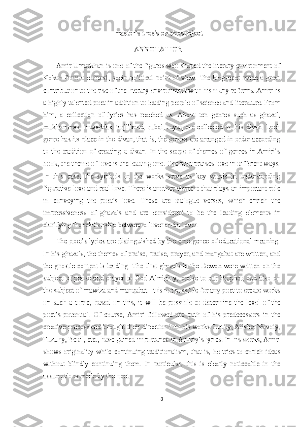                                         master’s thesis on the subject
                                                   ANNOTATION
            Amir Umarkhan is one of the figures who shaped the literary environment of
Kokan  from  a  cultural,  socio-political   point   of   view.  The  king-poet   made  a great
contribution to the rise of the literary environment with his many reforms. Amiri is
a highly talented poet in addition to leading people of science and literature. From
him,   a   collection   of   lyrics   has   reached   us.   About   ten   genres   such   as   ghazal,
mukhammas,   musaddas,   tarji’band,  rubai,   tuyuq   are  collected   in   this   divan.   Each
genre has its place in the divan, that is, the genres are arranged in order according
to   the   tradition   of   creating   a   divan.   In   the   scope   of   themes   of   genres   in   Amiri’s
book, the theme of love is the leading one. The poet praises love in different ways.
In   this   case,   the   symbols   in   the   works   serve   as   key   words   in   understanding
figurative love and real love. There is another element that plays an important role
in   conveying   the   poet’s   love.   These   are   dialogue   verses,   which   enrich   the
impressiveness   of   ghazals   and   are   considered   to   be   the   leading   elements   in
clarifying the relationship between a lover and a lover.
           The poet’s lyrics are distinguished by the emergence of educational meaning.
In his ghazals, the themes of praise, praise, prayer, and mangabat are written, and
the gnostic content is leading. The first ghazals in the Dewan were written on the
subject  of praise and prayer  to God Almighty, praise  to our Prophet, and also on
the subject of mawiza and manqabat. It is not possible for any poet to create works
on   such   a   topic,   based   on   this,   it   will   be   possible   to   determine   the   level   of   the
poet’s   potential.   Of   course,   Amiri   followed   the   path   of   his   predecessors   in   the
creative process and brought their direction into his works. Lutfiy, Alisher Navoiy,
Fuzuliy, Bedil, etc., have gained importance in Amiriy’s lyrics. In his works, Amiri
shows   originality   while   continuing   traditionalism,   that   is,   he   tries   to   enrich   ideas
without   blindly   continuing   them.   In   particular,   this   is   clearly   noticeable   in   the
assumptions made by the poet.
3 