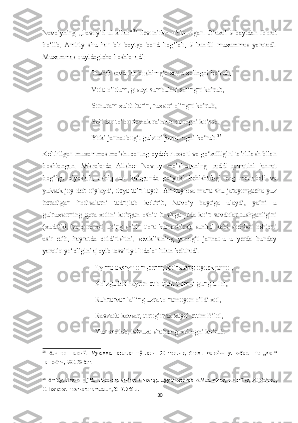 Navoiyning   ,,Favoyid   ul-kibar“ 25
  devonidan   o‘rin   olgan.   G‘azal   9   baytdan   iborat
bo‘lib,   Amiriy   shu   har   bir   baytga   band   bog‘lab,   9   bandli   muxammas   yaratadi.
Muxammas quyidagicha boshlanadi:
                            Tushdi savdolar boshimg‘a xattu xolingni ko‘rub,
                            Vola o‘ldum, gisuyi sumbulmi solingni ko‘rub,
                            Sonuram xuldi barin, ruxsori olingni ko‘rub,
                            Sahldur to‘bo demak ra’no niholingni ko‘rub,
                            Yoki jannat bog‘i gulzori jamolingni ko‘rub. 26
Keltirilgan muxammas ma’shuqaning oydek ruxsori va go‘zalligini ta’riflash bilan
boshlangan.   Misralarda   Alisher   Navoiy   ma’shuqaning   qaddi-qomatini   jannat
bog‘iga   qiyoslab,   oshiq   uni   ko‘rganda   go‘yoki   behishtdagi   eng   martabali   va
yuksak joy deb o‘ylaydi, deya ta’riflaydi. Amiriy esa mana shu jarayongacha yuz
beradigan   hodisalarni   tadrijlab   keltirib,   Navoiy   baytiga   ulaydi,   ya’ni   u
gulruxsorning qora xolini ko‘rgan oshiq boshiga juda ko‘p savdolar  tushganligini
(xuddiki,   bu   qora   xol   uning   shirin   qora   kunlaridek),   sunbul   kabi   sochlari   oshiqni
asir   etib,   hayratda   qoldirishini,   seviklisining   yanog‘i   jannat-u   u   yerda   bunday
yaratiq yo‘qligini ajoyib tasviriy ifodalar bilan keltiradi. 
                              Ey malaksiymo nigorim, ko‘rsating oydek jamol, 
                              Ko‘zgudek hayron etib qildi tilimni gung-u lol,
                              Ruhparvar la’ling uzra to namoyon o‘ldi xol,
                              Ravzada kavsar, qirog‘inda xayol ettim Bilol,
                              Yuz aro lab, lab uza shabrang xolingni ko‘rub.
25
  Алишер   Навоий.   Мукаммал   асарлар   тўплами.   20   томлик ,   6- том.   Фавойид   ул-кибар.   - Т.:   „Фан“
нашриёти,1990. 39-бет.
26
  Amiriy.   Devon.   I   jild.   O‘zbekcha   she’rlar   /   Nashrga   tayyorlovchilar:   A.Madaminov,   E.Ochilov,   Z.Qobilova,
O.Davlatov.–Toshkent:Tamaddun, 2017. 366-b.
30 