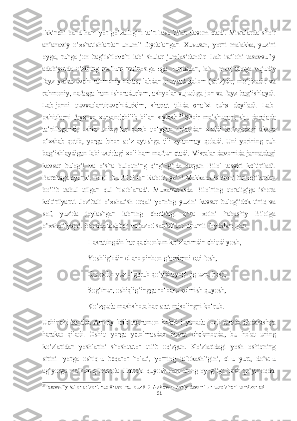 Ikkinchi   band   ham   yor   go‘zalligini   ta’riflash   bilan   davom   etadi.   Misralarda   shoir
an’anaviy   o‘xshatishlardan   unumli   foydalangan.   Xususan,   yorni   malakka,   yuzini
oyga,   ruhga   jon   bag‘ishlovchi   labi   shular   jumlasidandir.   Lab   istilohi   tasavvufiy
adabiyotda   o‘zining   ma’lum   ma’nosiga   ega.   Jumladan,   lab   -   mavjudotga   vujudiy
fayz   yetkazuvchi   rahmoniy   nafas;   labdan   maqsad   kalom   (so‘z)dir,   mo‘jizadir   va
rahmoniy, nafasga ham ishoradurkim, ashyolar vujudiga jon va fayz bag‘ishlaydi.
Lab-jonni   quvvatlantiruvchidurkim,   shariat   tilida   «nafxi   ruh»   deyiladi.   Lab-
oshiqlarni   fayz   va   xursandchilik   bilan   siylash. 27
  Shoir   ma’shuqani   shu   darajada
ta’riflaganki,   oshiq   uning   bir   qarab   qo‘ygan   holatidan   xuddi   ko‘zgudagi   aksga
o‘xshab   qotib,   yorga   biror   so‘z   aytishga   tili   aylanmay   qoladi.   Uni   yorining   ruh
bag‘ishlaydigan labi ustidagi xoli ham maftun etadi. Misralar davomida jannatdagi
kavsar   bulog‘i   va   o‘sha   buloqning   qirg‘og‘ida   turgan   Bilol   tasviri   keltiriladi.
Barchaga ayonki, Bilol -bu Bilol ibn Raboh, ya’ni Makkada islomni birinchilardan
bo‘lib   qabul   qilgan   qul   hisoblanadi.   Muxammasda   Bilolning   qoraligiga   ishora
keltirilyapti.   Jozibali   o‘xshatish   orqali   yorning   yuzini   kavsar   bulog‘idek   tiniq   va
sof,   yuzida   joylashgan   labning   chetidagi   qora   xolni   habashiy   Bilolga
o‘xshatilyapti. Bandda tashbeh va tazod san’atidan unumli foydalanilgan.
                          Hasratingdin har qachonkim ko‘zlarimdin chiqdi yosh,
                          Yoshlig‘idin el aro pinhon g‘amimni etti fosh,
                          Charxdin yuz o‘gurub qo‘ydi ayog‘ing uzra bosh,
                          Sog‘inur, oshiqlig‘ingga ro‘baru kelmish quyosh,
                          Ko‘zguda mashshota har soat misolingni ko‘rub.
Uchinchi   bandda   Amiriy   lirik   qahramon   holatini   yanada   jonli   tarzda   ifodalashga
harakat   qiladi.   Oshiq   yorga   yetolmasdan   hasrat   chekmoqda,   bu   holat   uning
ko‘zlaridan   yoshlarini   shoshqator   qilib   oqizgan.   Ko‘zlaridagi   yosh   oshiqning
sirini-   yorga   oshiq-u   beqaror   holati,   yorning   jafokashligini,   el-u   yurt,   do‘st-u
ag‘yorga ma’lum qilmoqda. Hattoki quyosh ham uning oyog‘iga bosh qo‘ymoqda.
27
Tasavvufiy istilohlar izohi.   http://navoi.natlib.uz:8101/uz/devoni_foniy_davomi_un_tuqqizinchi_tom/izohlar/
31 