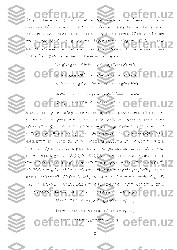 Oxirgi   misralar   irfoniy   ma’no-mazmun   kasb   etadi:   ushbu   jihatdan   ko‘zgu   va
mashshota   so‘zlariga   e’tibor   berish   kerak.   Aslida   haqiqiy   ko‘zgu   inson   qalbidir.
Inson   qalbi   turli   sinovlar   orqali   jilolanib,   sayqallanib   boradi.   O‘sha   vazifani   esa
baytda   ,,mashshota“   amalga   oshiradi.   Sayqallangan   ko‘zguda   esa   Alloh   taolo
tajalliysi   aks   etadi.  Haqni   uzoqdan   izlash   kerak   emas,   u  insonlar   qalbida   bo‘ladi.
Alisher Navoiy ushbu haqiqatni misralarida muhrlagan.
                             Nargising sha’nidadur, ey sho‘x, afsun aylamak,
                             Ul sitamgarga ko‘ngul naqdini topshurmak kerak,
                             Ko‘rmadi bu gulshan ichra naxl qaddingdek falak,
                             Sarvdin qumri, ne tong, ram qilsa to‘bodin malak,
                             Jilvayi had holatida e’tidolingni ko‘rub.
Mumtoz   adabiyotda   ko‘zga   nisbatan   sho‘x,   afsun   qiluvchi   kabi   o‘xshatishlar
qo‘llaniladi.     Bu   yerda   ham   ma’shuqa   ko‘zi   sho‘x   va   o‘ynoqi   qarashlar   bilan
oshiqni afsun qilgan, shoir ohu ko‘zlarni nargis guliga o‘xshatib, tashbeh san’atini
qo‘llaydi.   Sevikli   yor   oshiqqa   jabr-u   sitam   yetkazuvchi,   azob   beruvchi   sifatida
gavdalantirilgan.   Oshiq   esa   uning   qiynoqlariga   qaramasdan   o‘z   ko‘nglini   yorga
topshirib   qo‘ygan.   Bundan   anglashiladiki,   insoniyat   qalbida   har   doim   Alloh   zikri
bo‘lgan   taqdirdagina   u   HAQIQIY   ISHQQA   erisha   oladi.   Buning   uchun   oshiq,
albatta, ko‘p ranj chekmog‘i lozim bo‘ladi. Amiriy yor qaddini niholga o‘xshatib,
hali falak ham gulshan ichra bunday niholni ko‘rmaganligini aytib, badiiy tasvirni
yanada   jonlantiradi.   Alisher   Navoiy   esa   yor   qaddi-qomatini   behishtdagi   tik
o‘suvchi   daraxtga   o‘xshatib,   agar   sening   shu   holatingni   qumri   ko‘rganida   edi   u
o‘zining seviklisi sarvdan ham voz kechib yuborgan bo‘lardi, deydi. 
                             Mone’ o‘ldi boshima, vasling tarahhum ayladi,
                             Shomi hijrondin quyoshdek raf’i anjum ayladi,
                             Gah itob-u noz etib, gohi tabassum ayladi,
32 