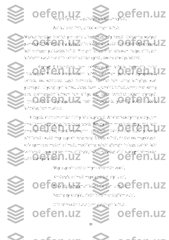                              Nargising afsun-u gulbarging takallum ayladi,
                             Aql kul topti firib, ul ikki xolingni ko‘rub.
Mazkur   banddan   boshlab   yor   oshiq-u   bechoraga   ro‘y   beradi.   Oshiqning   vaziyati
yumshaydi. Ma’shuqaning yorga iltifot ko‘rsatishi  xuddi hijron kechasida  quyosh
kabi   porlagan   yulduzdek   bo‘ldi.   Yor   goh   lablari   bilan   tabassum   hadya   qilib,   goh
ko‘zlarini suzub noz qilib oshiqni aqlidan ayirdi, devona ahvolga keltirdi. 
          Keyingi   6-7-bandlarda   ham   oshiqning   yor   ko‘yida   beqarorlik   holati
ifodalangan.   Yor   oshiqning   holatini   ko‘rib   turib   ham   yana   uni   qiynayveradi,
oshiqda   esa   sabr-toqat   tugab   bormoqda.   Bazmlar   ham   uning   ko‘ngliga   xush
yoqmaydi. El yangi oyni ko‘rsa, ularga bazm-u jamshid bo‘ladi, ammo men sening
qora   qoshingni   bir   ko‘rsam   ham   kifoya   edi,   degan   iztiroblar   oshiqni   qiynaydi.
Hijron   azobidan   qiynalgan   oshiq   hech   bo‘lmaganda   yorining   vaslini   tushida
ko‘rishga ham mushtoq.
     8-baytda shoir tomonidan ilohiy ishq kuylanadi. Alisher Navoiyning soqiy, jom
timsollarini   keltirishiga   hamohang   tarzda   Amiriy   ham   misralarda   may,   rind   kabi
timsollarni   keltirib,   band   mazmunini   to‘ldiradi.   Oshiq   holati   turli   yo‘sinda
ta’riflanadi: xuddi may quyoshi rangorang falakda so‘ndi, rindlar esa maysiz gap-
so‘z   aytmoqqa   madori   qolmadi,   mastlikning   sababi   g‘amgin   holatga   tushish   kabi
izohlanadi. Ey soqiy sen nima qildingki, hali jomingdagi zilol suvingni ichmasdan
turib o‘zni yo‘qotdim:
                             May quyoshi topti to miyno sipehridin zavol,
                             Rindlarg‘a qolmadi maysiz madori qiyl-u qol,
                             Baski cho‘x maxmurlikdur boisi hizn-u malol,
                             Netting ey soqiyki, o‘zdin bordim andog‘kim zulol,
                             Olib ichmasdin burun jomi zulolingni ko‘rub.
33 