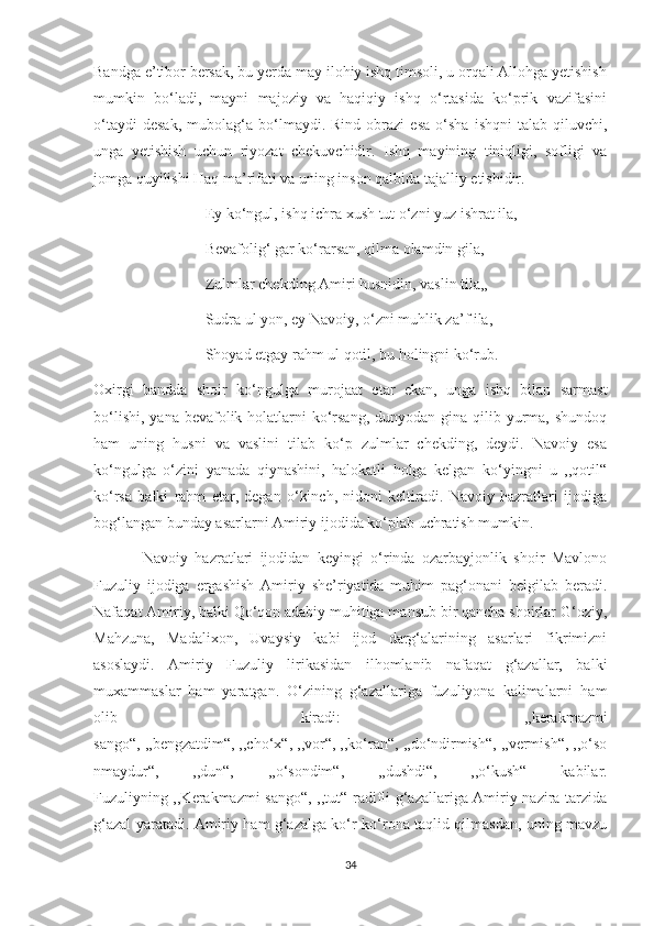 Bandga e’tibor bersak, bu yerda may ilohiy ishq timsoli, u orqali Allohga yetishish
mumkin   bo‘ladi,   mayni   majoziy   va   haqiqiy   ishq   o‘rtasida   ko‘prik   vazifasini
o‘taydi   desak,   mubolag‘a  bo‘lmaydi.  Rind   obrazi   esa   o‘sha   ishqni   talab  qiluvchi,
unga   yetishish   uchun   riyozat   chekuvchidir.   Ishq   mayining   tiniqligi,   sofligi   va
jomga quyilishi Haq ma’rifati va uning inson qalbida tajalliy etishidir.
                             Ey ko‘ngul, ishq ichra xush tut o‘zni yuz ishrat ila,
                             Bevafolig‘ gar ko‘rarsan, qilma olamdin gila,
                             Zulmlar chekding Amiri husnidin, vaslin tila,,
                             Sudra ul yon, ey Navoiy, o‘zni muhlik za’f ila,
                             Shoyad etgay rahm ul qotil, bu holingni ko‘rub.
Oxirgi   bandda   shoir   ko‘ngulga   murojaat   etar   ekan,   unga   ishq   bilan   sarmast
bo‘lishi,  yana bevafolik holatlarni  ko‘rsang,  dunyodan gina qilib yurma, shundoq
ham   uning   husni   va   vaslini   tilab   ko‘p   zulmlar   chekding,   deydi.   Navoiy   esa
ko‘ngulga   o‘zini   yanada   qiynashini,   halokatli   holga   kelgan   ko‘yingni   u   ,,qotil“
ko‘rsa   balki   rahm   etar,   degan   o‘kinch,   nidoni   keltiradi.   Navoiy   hazratlari   ijodiga
bog‘langan bunday asarlarni Amiriy ijodida ko‘plab uchratish mumkin.
              Navoiy   hazratlari   ijodidan   keyingi   o‘rinda   ozarbayjonlik   shoir   Mavlono
Fuzuliy   ijodiga   ergashish   Amiriy   she’riyatida   muhim   pag‘onani   belgilab   beradi.
Nafaqat Amiriy, balki Qo‘qon adabiy muhitiga mansub bir qancha shoirlar G‘oziy,
Mahzuna,   Madalixon,   Uvaysiy   kabi   ijod   darg‘alarining   asarlari   fikrimizni
asoslaydi.   Amiriy   Fuzuliy   lirikasidan   ilhomlanib   nafaqat   g‘azallar,   balki
muxammaslar   ham   yaratgan.   O‘zining   g‘azallariga   fuzuliyona   kalimalarni   ham
olib   kiradi:   ,,kerakmazmi
sango“, ,,bengzatdim“, ,,cho‘x“, ,,vor“, ,,ko‘ran“, ,,do‘ndirmish“, ,,vermish“, ,,o‘so
nmaydur“,   ,,dun“,   ,,o‘sondim“,   ,,dushdi“,   ,,o‘kush“   kabilar.
Fuzuliyning ,,Kerakmazmi sango“, ,,tut“ radifli g‘azallariga Amiriy nazira tarzida
g‘azal yaratadi. Amiriy ham g‘azalga ko‘r-ko‘rona taqlid qilmasdan, uning mavzu
34 