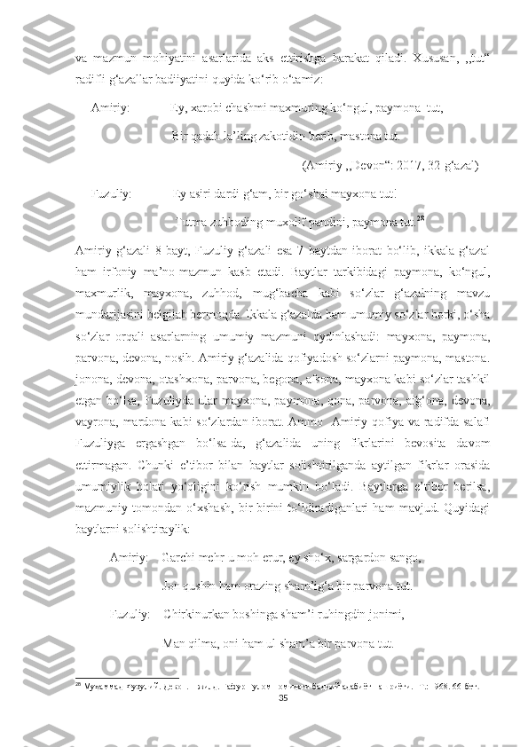 va   mazmun   mohiyatini   asarlarida   aks   ettirishga   harakat   qiladi.   Xususan,   ,,tut“
radifli g‘azallar badiiyatini quyida ko‘rib o‘tamiz:
     Amiriy:             Ey, xarobi chashmi maxmuring ko‘ngul, paymona  tut,
                               Bir qadah la’ling zakotidin berib, mastona tut.
                                                                         (Amiriy ,,Devon“: 2017, 32-g‘azal)
     Fuzuliy:             Ey asiri dardi g‘am, bir go‘shai mayxona tut!                
                                Tutma zuhhoding muxolif pandini, paymona tut. 28
Amiriy   g‘azali   8   bayt,   Fuzuliy   g‘azali   esa   7   baytdan   iborat   bo‘lib,   ikkala   g‘azal
ham   irfoniy   ma’no-mazmun   kasb   etadi.   Baytlar   tarkibidagi   paymona,   ko‘ngul,
maxmurlik,   mayxona,   zuhhod,   mug‘bacha   kabi   so‘zlar   g‘azalning   mavzu
mundarijasini belgilab bermoqda. Ikkala g‘azalda ham umumiy so‘zlar borki, o‘sha
so‘zlar   orqali   asarlarning   umumiy   mazmuni   oydinlashadi:   mayxona,   paymona,
parvona, devona, nosih. Amiriy g‘azalida qofiyadosh so‘zlarni paymona, mastona.
jonona, devona, otashxona, parvona, begona, afsona, mayxona kabi so‘zlar tashkil
etgan bo‘lsa, Fuzuliyda ular mayxona, paymona, qona, parvona, afg‘ona, devona,
vayrona, mardona kabi so‘zlardan iborat. Ammo   Amiriy qofiya va radifda salafi
Fuzuliyga   ergashgan   bo‘lsa-da,   g‘azalida   uning   fikrlarini   bevosita   davom
ettirmagan.   Chunki   e’tibor   bilan   baytlar   solishtirilganda   aytilgan   fikrlar   orasida
umumiylik   holati   yo‘qligini   ko‘rish   mumkin   bo‘ladi.   Baytlarga   e’tibor   berilsa,
mazmuniy   tomondan   o‘xshash,   bir-birini   to‘ldiradiganlari   ham   mavjud.   Quyidagi
baytlarni solishtiraylik: 
           Amiriy:    Garchi mehr-u moh erur, ey sho‘x, sargardon sango,
                            Jon qushin ham orazing sham’ig‘a bir parvona tut.
           Fuzuliy:    Chirkinurkan boshinga sham’i ruhingdin jonimi,
                            Man qilma, oni ham ul sham’a bir parvona tut.
28
  Муҳаммад Фузулий. Девон. 1 жилд. Ғафур Ғулом номидаги бадиий адабиёт нашриёти. -Т.: 1968. 66-бет .
35 