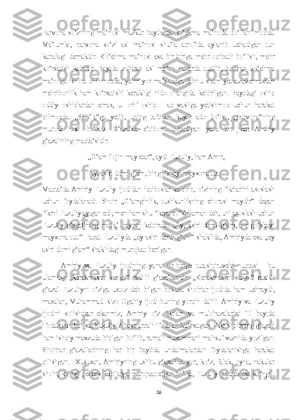 Parvona   so‘zining   ma’nosi   mazkur   baytlarda   ko‘chma   ma’noda   qo‘llanilmoqda.
Ma’lumki,   parvona   so‘zi   asl   ma’nosi   shu’la   atrofida   aylanib   uchadigan   tun
kapalagi   demakdir.   Ko‘chma   ma’nosi   esa   bir-biriga   mehr-oqibatli   bo‘lish,   mehr
ko‘rsatish   kabidir.   Baytda   zohiran   asl   ma’no   nazarda   tutilib,   botinan   ko‘chma
ma’noga   ishora   qilinmoqda,   ya’ni   yor   ma’shuqqa   jabr-u   sitam   yetkazavermasdan
mehribonlik   ham   ko‘rsatishi   kerakligi   nido   ohangida   keltirilgan.   Baytdagi   oshiq
oddiy   oshiqlardan   emas,   u-   orif   oshiq.   Haq   vasliga   yetishmoq   uchun   harakat
qilmoqda.   ,,Shu’la“ga   yetib,   uning   taftidan   kuyib   ado   bo‘lsa,   ,,parvona“ning
murodi   hosil   bo‘ladi.   G‘azalda   e’tiborni   tortadigan   yana   bir   jihat   Amiriy
g‘azalining maqta’sidir:
                          ,,G‘am ilojin may etar“, aydi Fuzuliy, ham Amir,
                           Ey, asiri domi g‘am, bir go‘shayi mayxona tut.
Maqta’da   Amiriy   Fuzuliy   ijodidan   iqtiboslar   keltirib,   o‘zining   fikrlarini   asoslash
uchun   foydalanadi.   Shoir   ,,G‘amginlik,   tushkunlikning   chorasi   maydir“   degan
fikrni Fuzuliy aytgan edi, men ham shu fikrga qo‘shilaman deb, uni asoslash uchun
Fuzuliy   g‘azalining   matla’   baytini   keltiradi:   ,,Ey,   asiri   domi   g‘am,   bir   go‘shayi
mayxona  tut.“  Faqat   Fuzuliyda  ,,ey  asiri  dardi   g‘am“  shaklida,  Amiriyda  esa  ,,ey
asiri domi g‘am“ shaklidagi murojaat berilgan. 
          Amiriy   va   Fuzuliy   ijodining   yana   bir-biriga   tutashtiruvchi   nuqtasi   -   bu
ularning   ,,kerakmasmi   sango“   radifli   g‘azallaridir.   ,,Kerakmasmi   sango“   radifli
g‘azal   Fuzuliyni   o‘ziga   ustoz   deb   bilgan   boshqa   shoirlar   ijodida   ham   uchraydi,
masalan,   Muhammad   Rizo   Ogahiy   ijodi   buning   yorqin   dalili.   Amiriy   va   Fuzuliy
ijodini   solishtirar   ekanmiz,   Amiriy   o‘z   fikrlari   va   mulohazalarini   10   baytda
ifodalagan bo‘lsa, Fuzuliy 7 bayt orqali ifodalab ko‘rsatgan. Ikki shoirning g‘azali
ham ishqiy mavzuda bitilgan bo‘lib, ramali musammani mahsuf vaznida yozilgan.
Shoirlar   g‘azallarining   har   bir   baytida   undalmalardan   foydalanishga   harakat
qilishgan.     Xususan,   Amiriyning   ushbu   g‘azalida   yor,   ko‘z,   falak,   oyna,   nakular
shohi, ko‘ngil, charx kabilarga murojaat etgan bo‘lsa, Fuzuliy ijodida esa ko‘ngil,
36 
