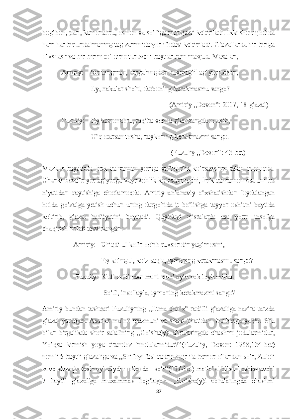 bog‘bon, pari, kamonabru, osmon va so‘figa murojaati keltiriladi. Ikki shoir ijodida
ham har bir undalmaning tag zaminida yor ifodasi keltiriladi. G‘azallarda bir-biriga
o‘xshash va bir-birini to‘ldirib turuvchi baytlar ham mavjud. Masalan, 
           Amiriy:    Bir itingman, dargahingdan quvmag‘il ag‘yor uchun,
                            Ey, nakular shohi, darboning kerakmasmu sango?
                                                                         (Amiriy ,,Devon“: 2017, 18-g‘azal)
           Fuzuliy:    Ey kamonabru, raqiba verma g‘amzangdan nasib,
                            O‘q otarsan tosha, paykoning kerakmazmi sango.
                                                                          (Fuzuliy ,,Devon“: 43-bet)
Mazkur   baytlarda   lirik   qahramon   yoriga   vafodorlik   ko‘rsatishini   talab   qilmoqda.
Chunki bevafo yor ag‘yorga xayrixohlik ko‘rsatmoqchi, lirik qahramon esa uni bu
niyatidan   qaytishiga   chorlamoqda.   Amiriy   an’anaviy   o‘xshatishdan   foydalangan
holda   go‘zalga   yetish   uchun   uning   dargohida   it   bo‘lishga   tayyor   oshiqni   baytida
keltirib,   g‘azal   badiiyatini   boyitadi.   Quyidagi   misralarda   esa   yorni   insofga
chaqirish holati tasvirlangan:
                  Amiriy:   Chiqdi ul kofir ochib ruxsoridin yag‘mosini,
                                  Ey ko‘ngul, ko‘z saqla, iymoning kerakmasmu sango?
                   Fuzuliy:  Kufr zulfindan mani man’ aylamak loyiqmidur,
                                   So‘fi, insof ayla, iymoning kerakmazmi sango?
Amiriy   bundan  tashqari   Fuzuliyning  ,,Etma  cho‘x“   radifli   g‘azaliga   nazira  tarzda
g‘azal  yaratgan. Asarlar ma’no-mazmuni va shakl  jihatidan   bir-biriga yaqin. Shu
bilan   birgalikda   shoir   salafining   ,,Go‘sha(y)i   abrularingda   chashmi   jodularmidur,
Yo‘qsa   kirmish   yoya   tirandoz   hindularmidur?“(Fuzuliy,   Devon:   1968,134-bet)
nomli 5 baytli g‘azaliga va ,,Shifoyi fasl qadrin hajr ila bemor o‘landan so‘r, Zuloli
zavq-shavqin tashnayi  diydor o‘landan so‘r“(127-bet) matla’si bilan boshlanuvchi
7   baytli   g‘azaliga   muxammas   bog‘lagan.   ,,Go‘sha(y)i   abrularingda   chashmi
37 