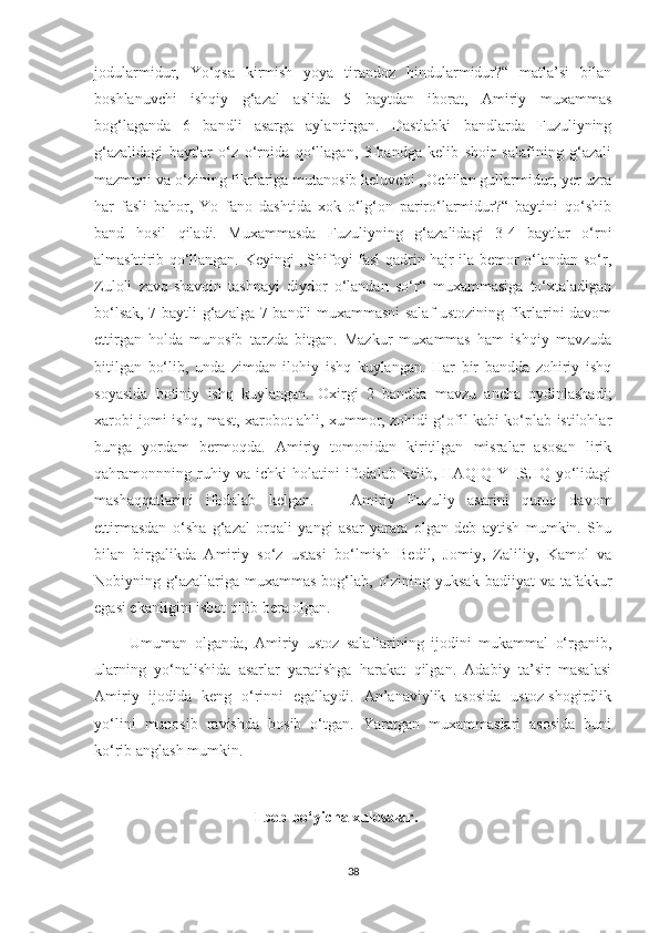 jodularmidur,   Yo‘qsa   kirmish   yoya   tirandoz   hindularmidur?“   matla’si   bilan
boshlanuvchi   ishqiy   g‘azal   aslida   5   baytdan   iborat,   Amiriy   muxammas
bog‘laganda   6   bandli   asarga   aylantirgan.   Dastlabki   bandlarda   Fuzuliyning
g‘azalidagi   baytlar   o‘z   o‘rnida   qo‘llagan,   3-bandga   kelib   shoir   salafining   g‘azali
mazmuni va o‘zining fikrlariga mutanosib keluvchi ,,Ochilan gullarmidur, yer uzra
har   fasli   bahor,   Yo   fano   dashtida   xok   o‘lg‘on   pariro‘larmidur?“   baytini   qo‘shib
band   hosil   qiladi.   Muxammasda   Fuzuliyning   g‘azalidagi   3-4   baytlar   o‘rni
almashtirib qo‘llangan. Keyingi ,,Shifoyi fasl qadrin hajr ila bemor o‘landan so‘r,
Zuloli   zavq-shavqin   tashnayi   diydor   o‘landan   so‘r“   muxammasiga   to‘xtaladigan
bo‘lsak, 7 baytli g‘azalga 7 bandli muxammasni salaf ustozining fikrlarini davom
ettirgan   holda   munosib   tarzda   bitgan.   Mazkur   muxammas   ham   ishqiy   mavzuda
bitilgan   bo‘lib,   unda   zimdan   ilohiy   ishq   kuylangan.   Har   bir   bandda   zohiriy   ishq
soyasida   botiniy   ishq   kuylangan.   Oxirgi   2   bandda   mavzu   ancha   oydinlashadi;
xarobi jomi ishq, mast, xarobot ahli, xummor, zohidi g‘ofil kabi ko‘plab istilohlar
bunga   yordam   bermoqda.   Amiriy   tomonidan   kiritilgan   misralar   asosan   lirik
qahramonnning   ruhiy   va   ichki   holatini   ifodalab   kelib,   HAQIQIY   ISHQ   yo‘lidagi
mashaqqatlarini   ifodalab   kelgan.       Amiriy   Fuzuliy   asarini   quruq   davom
ettirmasdan   o‘sha   g‘azal   orqali   yangi   asar   yarata   olgan   deb   aytish   mumkin.   Shu
bilan   birgalikda   Amiriy   so‘z   ustasi   bo‘lmish   Bedil,   Jomiy,   Zaliliy,   Kamol   va
Nobiyning g‘azallariga muxammas   bog‘lab,  o‘zining  yuksak  badiiyat   va tafakkur
egasi ekanligini isbot qilib bera olgan.
          Umuman   olganda,   Amiriy   ustoz   salaflarining   ijodini   mukammal   o‘rganib,
ularning   yo‘nalishida   asarlar   yaratishga   harakat   qilgan.   Adabiy   ta’sir   masalasi
Amiriy   ijodida   keng   o‘rinni   egallaydi.   An’anaviylik   asosida   ustoz-shogirdlik
yo‘lini   munosib   ravishda   bosib   o‘tgan.   Yaratgan   muxammaslari   asosida   buni
ko‘rib anglash mumkin.
                                           
                                         I bob bo‘yicha xulosalar.
38 