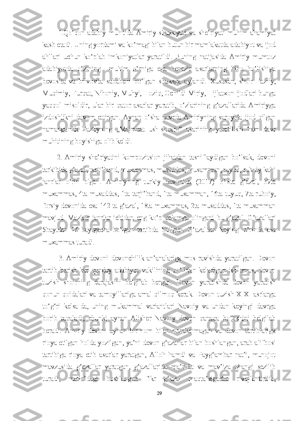             1.Qo‘qon   adabiy   muhitida   Amiriy   shaxsiyati   va   she’riyati   muhim   ahamiyat
kasb etadi. Uning yordami va ko‘magi bilan butun bir mamlakatda adabiyot va ijod
ahllari   uchun   ko‘plab   imkoniyatlar   yaratildi.   Buning   natijasida   Amiriy   mumtoz
adabiyotda   o‘zining     muhim   o‘rniga   ega   benazir   asarlarning   bino   bo‘lishiga
bevosita   va   bilvosita   sababchi   bo‘lgan   shaxsga   aylandi.   Xususan,   shoir   Fazliy,
Muqimiy, Furqat, Nihoniy, Muhyi, Hoziq, Ochildi Miriy, Hijlatxon ijodlari bunga
yaqqol   misoldir,   ular   bir   qator   asarlar   yaratib,   o‘zlarining   g‘azallarida   Amiriyga
izdoshlikni   davom   ettirgan.   Aynan   o‘sha   davrda   Amiriyning   saroyida   ijod   qilgan
namanganlik   Fazliyning   ,,Majmuat   ush-shuaro“   asarining   yaratilishi   ham   davr
muhitining boyishiga olib keldi. 
          2.   Amiriy   she’riyatini   kompozitsion   jihatdan   tasniflaydigan   bo‘lsak,   devoni
tarkibida g‘azal, tarji’band, muxammas, musaddas, musamman, tuyuq, ruboiy kabi
janrlar   o‘rin   olgan.   Amiriyning   turkiy   devonida   (2017)   318ta   g‘azal,   39ta
muxammas, 4ta musaddas,  1ta tarji’band, 1ta musamman, 16ta tuyuq, 7ta ruboiy,
forsiy devonida esa 142 ta g‘azal, 18ta muxammas, 2ta musaddas, 1ta musamman
mavjud.   Mazkur   janrlar   ichidan   eng   ko‘p   qalamga   olingani   bu-g‘azal.   G‘azallari
5baytdan   16   baytgacha   bo‘lgan   tartibda   bitilgan.   G‘azaldan   keyingi   o‘rinda   esa
muxammas turadi.
            3.   Amiriy   devoni   devonchilik   an’analariga   mos   ravishda   yaratilgan.   Devon
tartib   berish   har   qanday   adabiyot   vakilining   qo‘lidan   keladigan   ish   emas,   devon
tuzish   shoirning   darajasini   belgilab   bergan.   Devon   yaratishda   devon   yaratish
qonun-qoidalari  va tamoyillariga amal  qilmoq kerak.  Devon tuzish X-XI  asrlarga
to‘g‘ri   kelsa-da,   uning   mukammal   variantlari   Navoiy   va   undan   keyingi   davrga
borib   taqaladi,   chunki   aynan   Alisher   Navoiy   devon   qanaqa   bo‘lishini   belgilab
beradi.   Amiriy   devoni   aynan   bir   nom   bilan   nomlanmagan   va   devon   tartiblariga
rioya etilgan holda yozilgan, ya’ni devon g‘azallar bilan boshlangan, arab alifbosi
tartibiga   rioya   etib   asarlar   yaratgan,   Alloh   hamdi   va   Payg‘ambar   nat’i,   munojot
mavzusida   g‘azallar   yaratgan,   g‘azallarida   ma’rifat   va   mav’iza   ohangi   sezilib
turadi,   matla’dagi   boshlangan   fikr   g‘azal   maqta’sigacha   rivojlantirilib,
39 